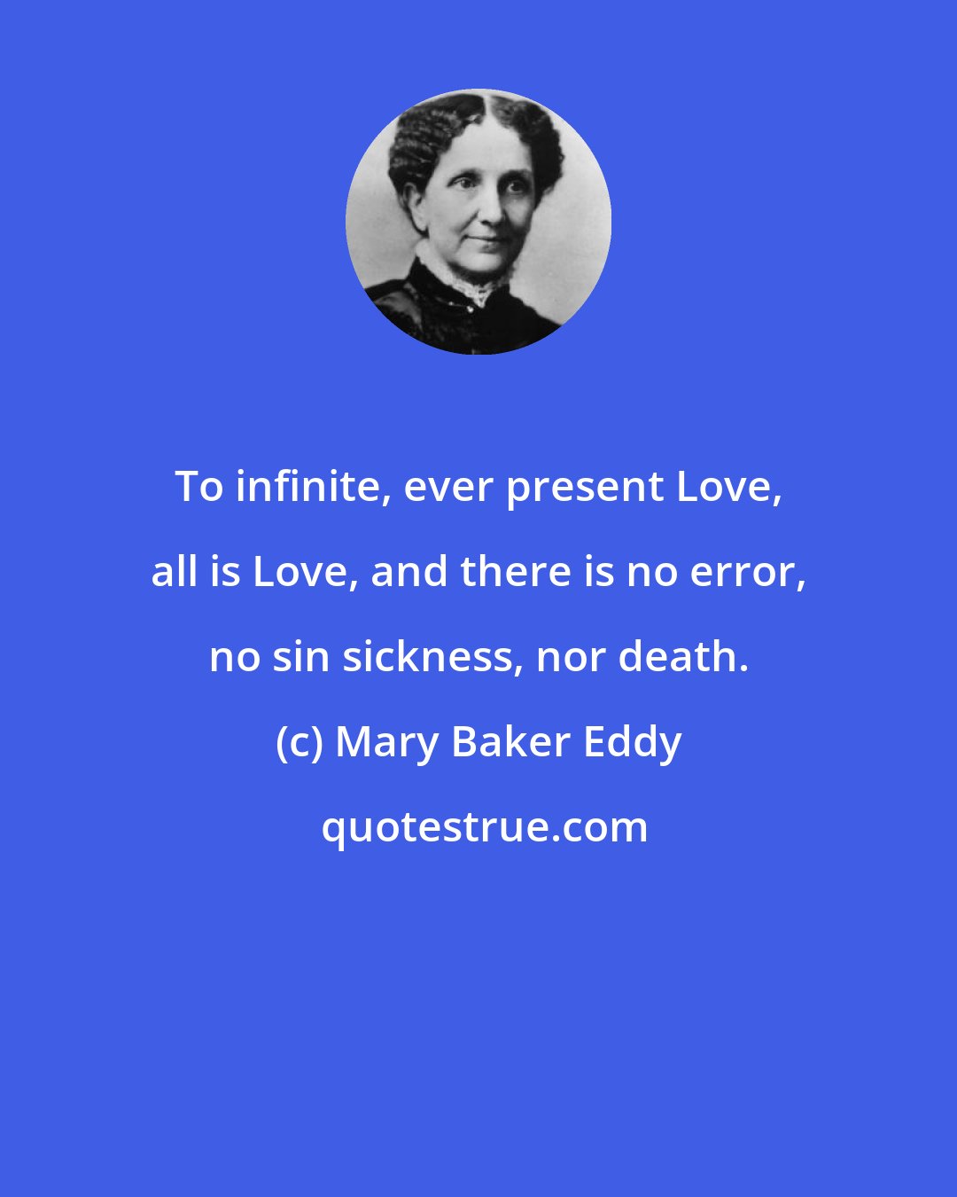 Mary Baker Eddy: To infinite, ever present Love, all is Love, and there is no error, no sin sickness, nor death.