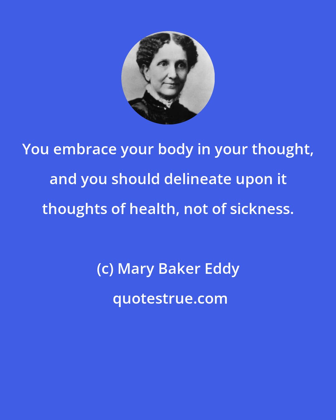 Mary Baker Eddy: You embrace your body in your thought, and you should delineate upon it thoughts of health, not of sickness.