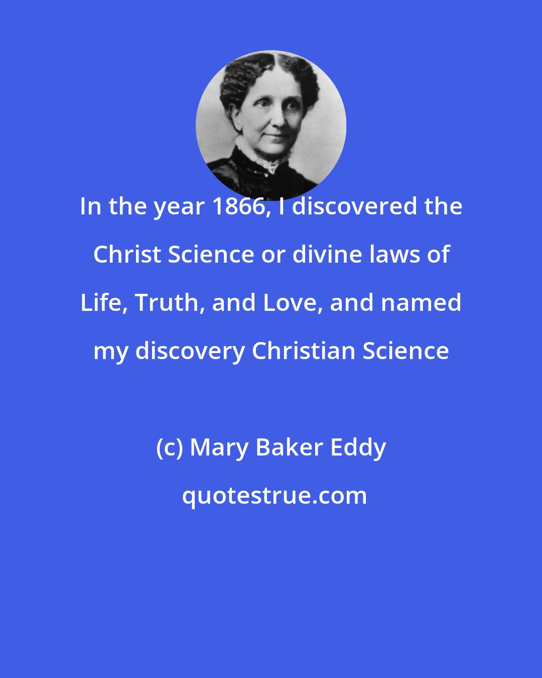 Mary Baker Eddy: In the year 1866, I discovered the Christ Science or divine laws of Life, Truth, and Love, and named my discovery Christian Science