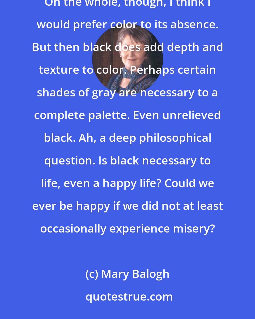 Mary Balogh: Black is the absence of all color. White is the presence of all colors. I suppose life must be one or the other. On the whole, though, I think I would prefer color to its absence. But then black does add depth and texture to color. Perhaps certain shades of gray are necessary to a complete palette. Even unrelieved black. Ah, a deep philosophical question. Is black necessary to life, even a happy life? Could we ever be happy if we did not at least occasionally experience misery?