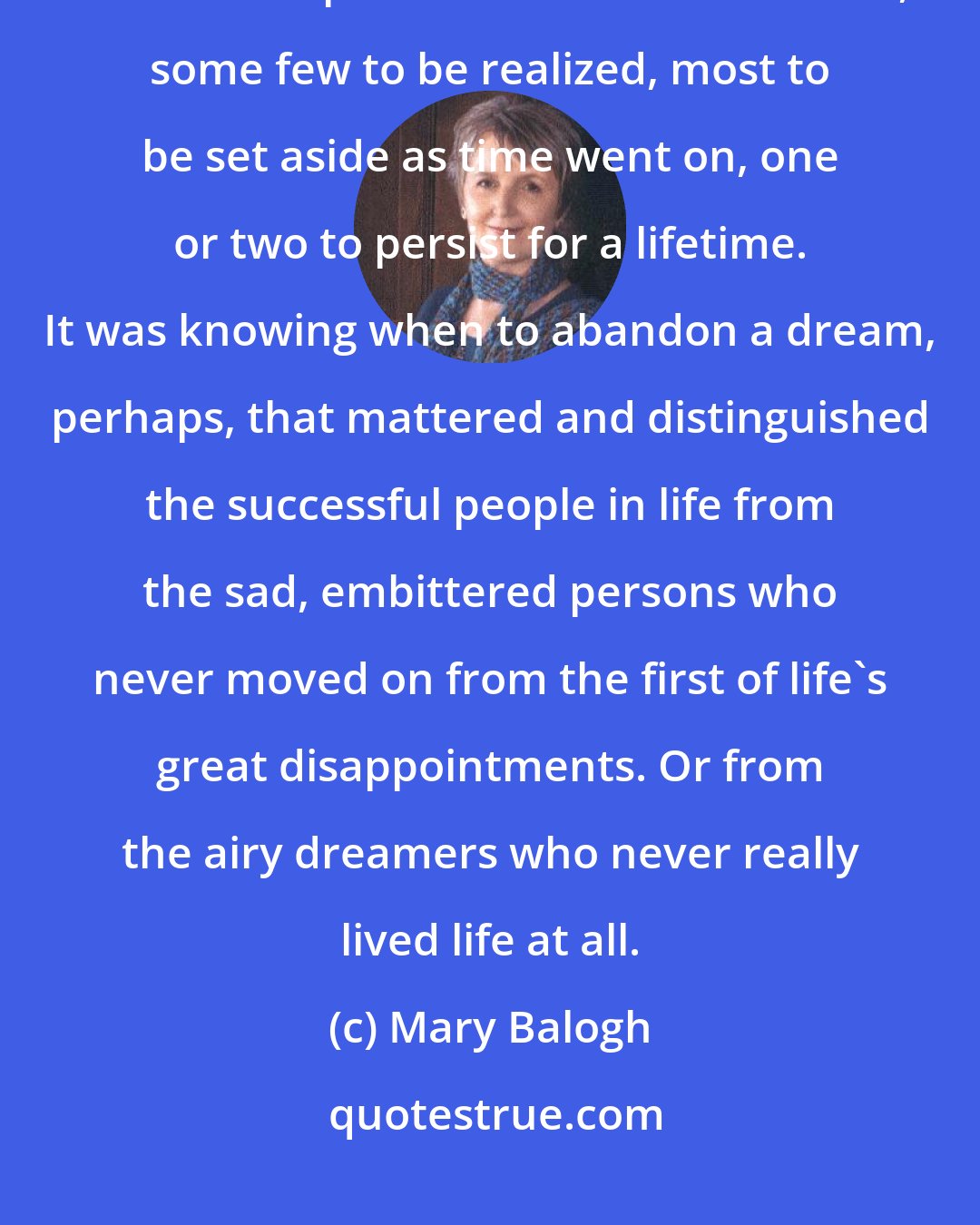 Mary Balogh: Did she ever feel nostalgia for any of her girlhood dreams? But life was made up of a succession of dreams, some few to be realized, most to be set aside as time went on, one or two to persist for a lifetime. It was knowing when to abandon a dream, perhaps, that mattered and distinguished the successful people in life from the sad, embittered persons who never moved on from the first of life's great disappointments. Or from the airy dreamers who never really lived life at all.