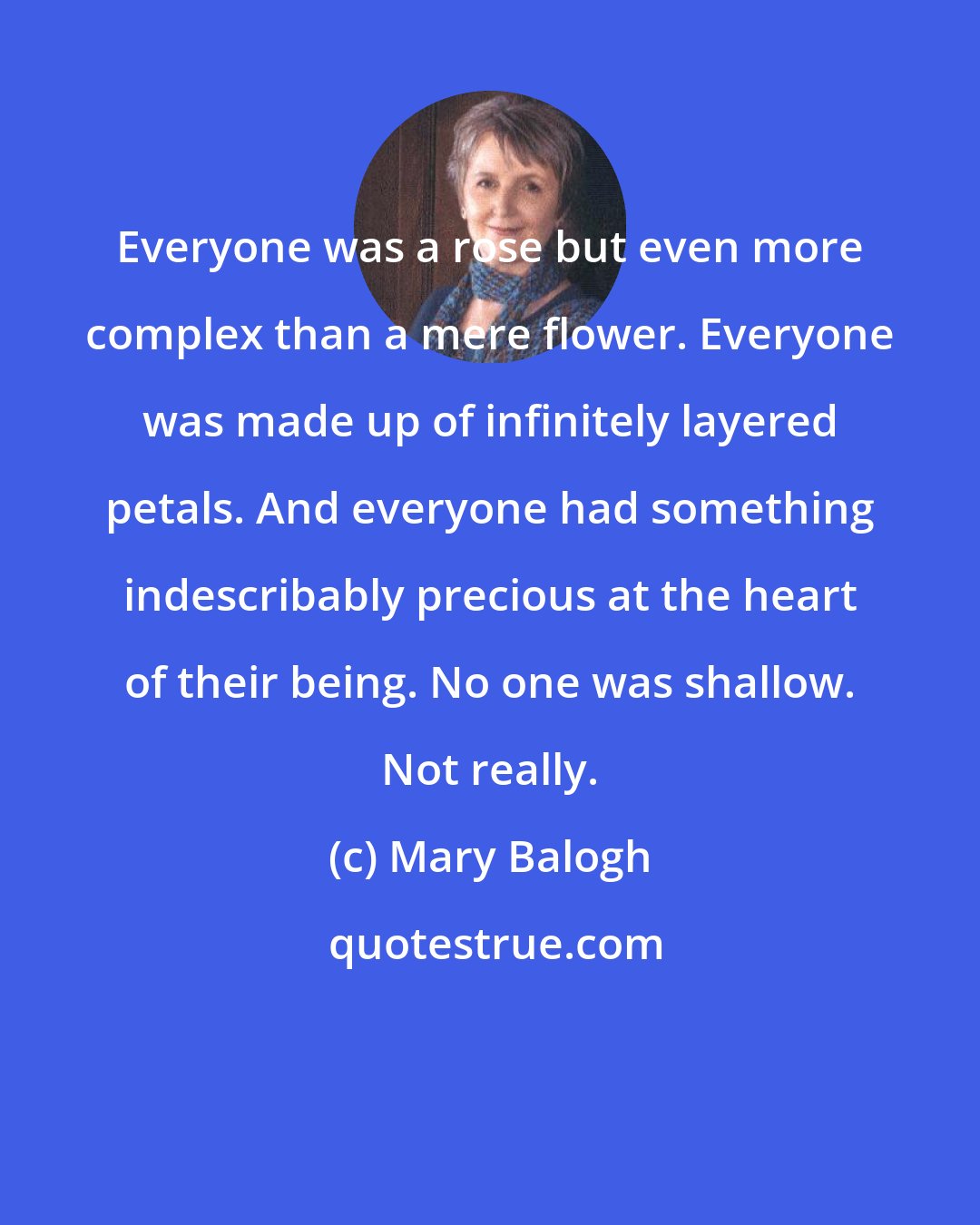 Mary Balogh: Everyone was a rose but even more complex than a mere flower. Everyone was made up of infinitely layered petals. And everyone had something indescribably precious at the heart of their being. No one was shallow. Not really.