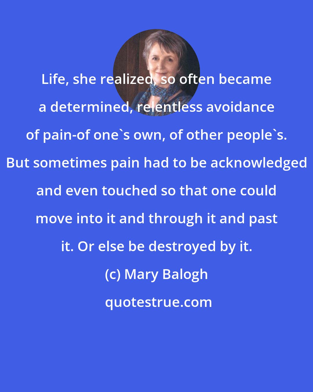 Mary Balogh: Life, she realized, so often became a determined, relentless avoidance of pain-of one's own, of other people's. But sometimes pain had to be acknowledged and even touched so that one could move into it and through it and past it. Or else be destroyed by it.