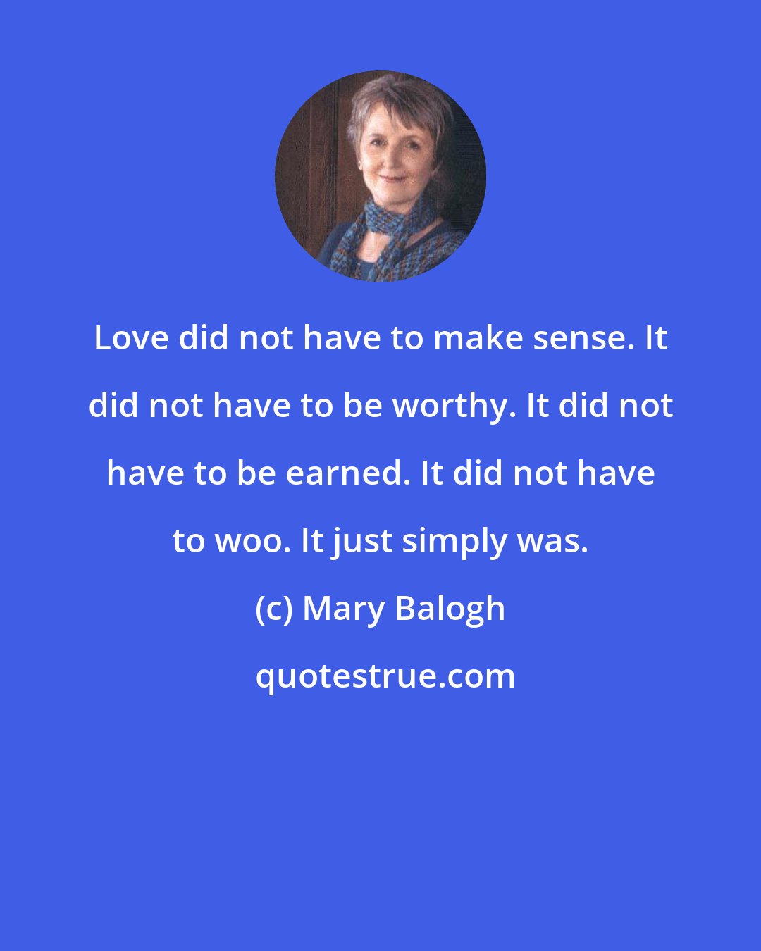 Mary Balogh: Love did not have to make sense. It did not have to be worthy. It did not have to be earned. It did not have to woo. It just simply was.