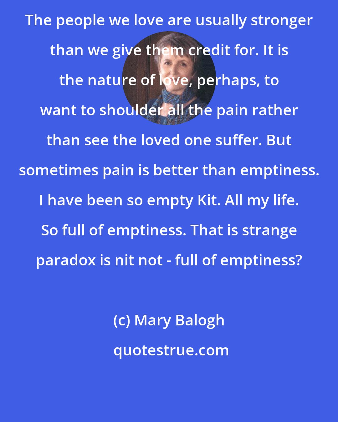 Mary Balogh: The people we love are usually stronger than we give them credit for. It is the nature of love, perhaps, to want to shoulder all the pain rather than see the loved one suffer. But sometimes pain is better than emptiness. I have been so empty Kit. All my life. So full of emptiness. That is strange paradox is nit not - full of emptiness?