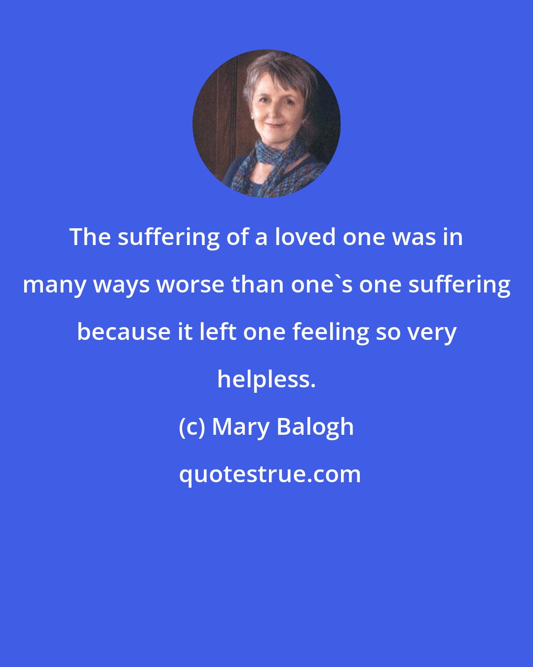 Mary Balogh: The suffering of a loved one was in many ways worse than one's one suffering because it left one feeling so very helpless.