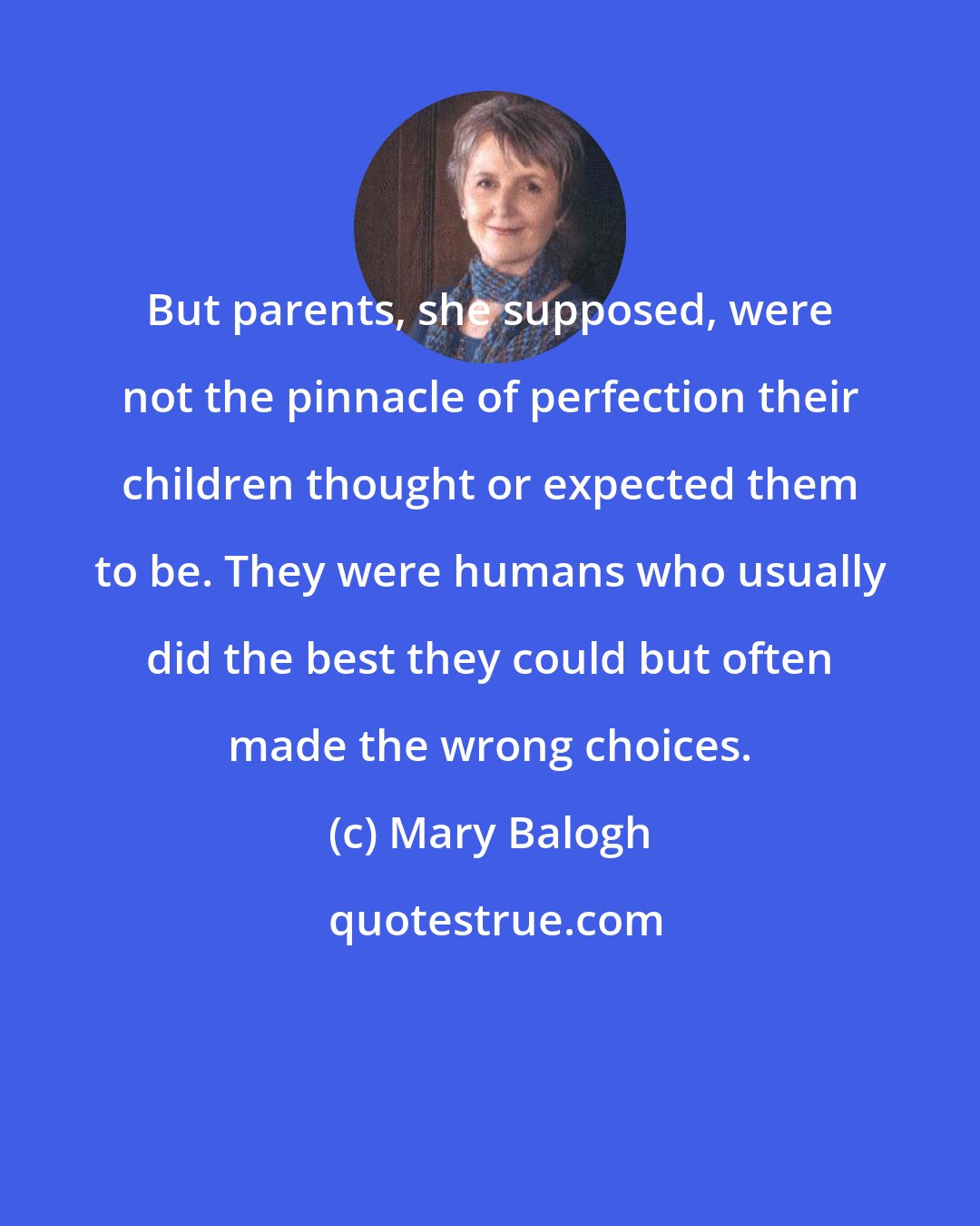 Mary Balogh: But parents, she supposed, were not the pinnacle of perfection their children thought or expected them to be. They were humans who usually did the best they could but often made the wrong choices.