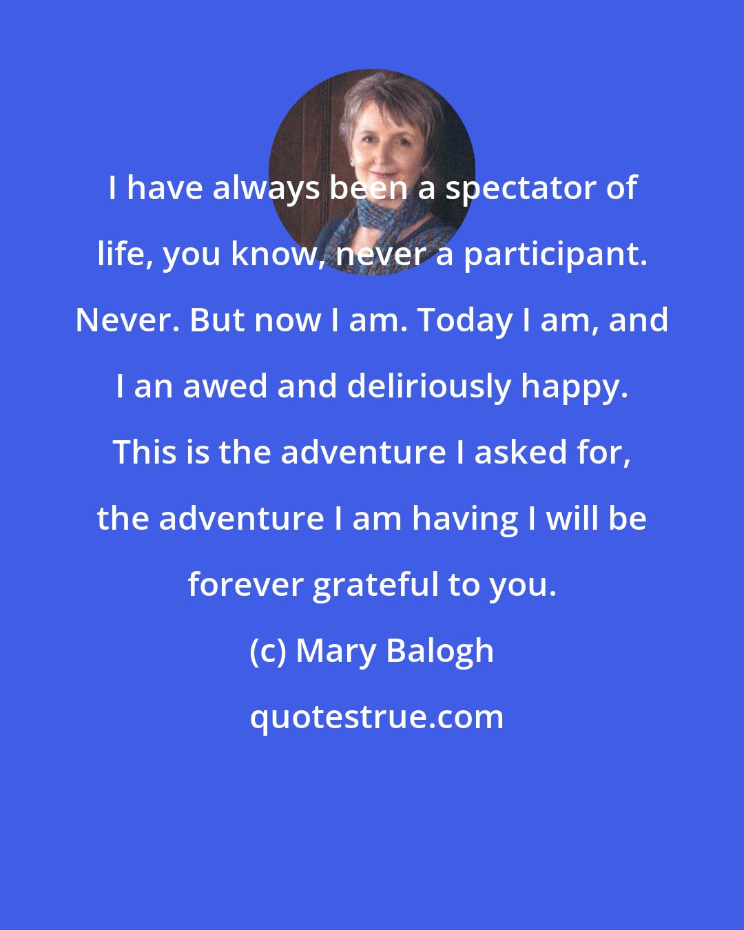 Mary Balogh: I have always been a spectator of life, you know, never a participant. Never. But now I am. Today I am, and I an awed and deliriously happy. This is the adventure I asked for, the adventure I am having I will be forever grateful to you.