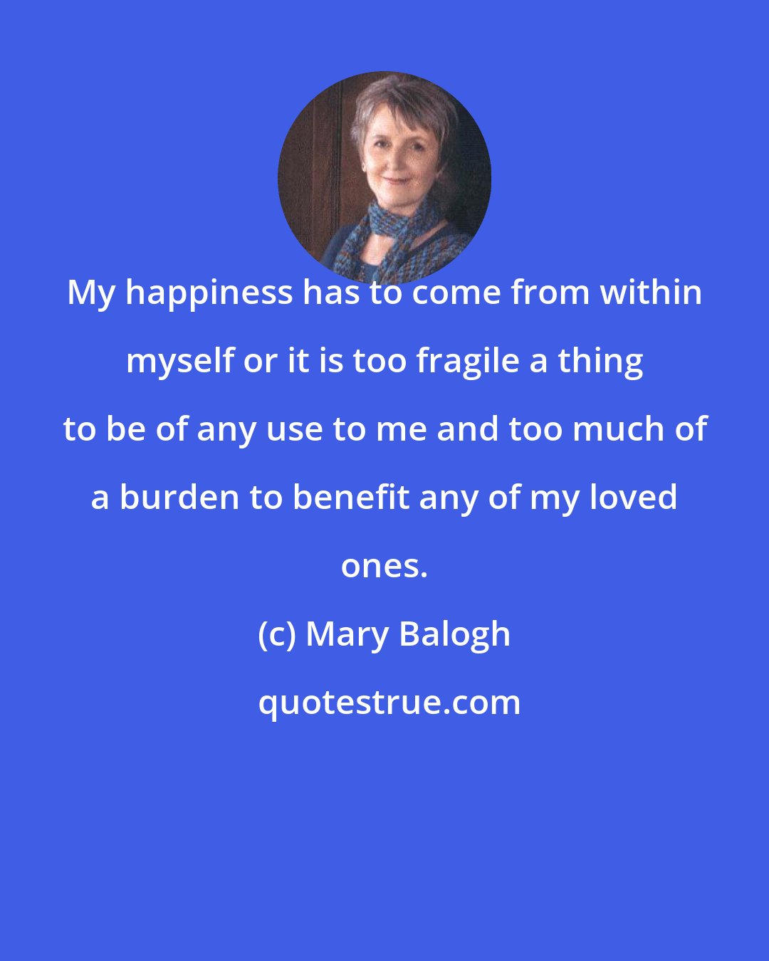 Mary Balogh: My happiness has to come from within myself or it is too fragile a thing to be of any use to me and too much of a burden to benefit any of my loved ones.