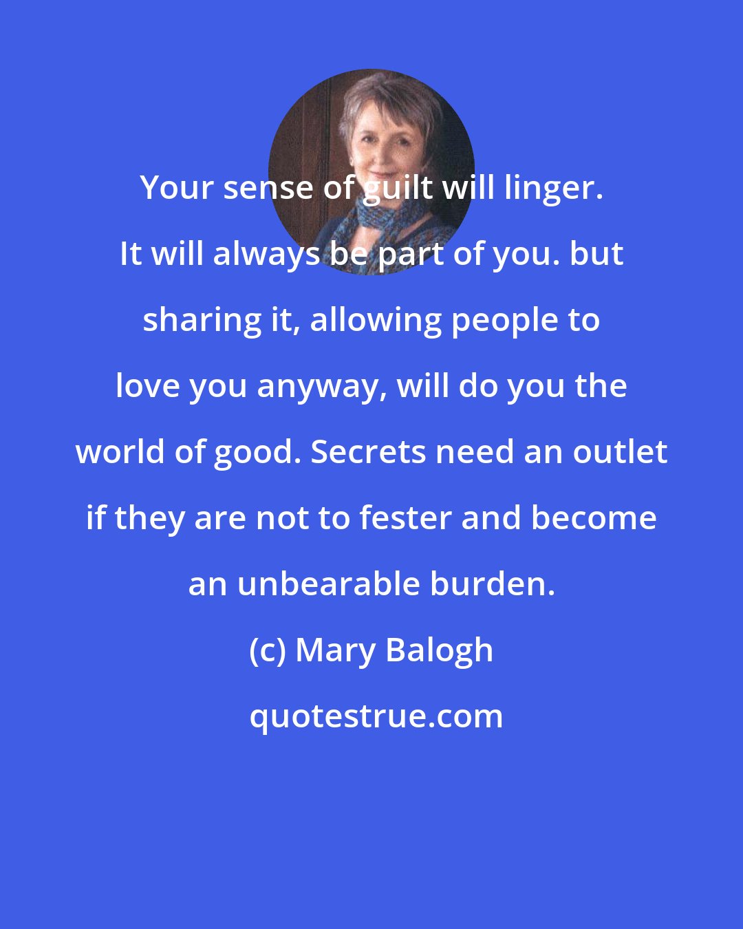 Mary Balogh: Your sense of guilt will linger. It will always be part of you. but sharing it, allowing people to love you anyway, will do you the world of good. Secrets need an outlet if they are not to fester and become an unbearable burden.