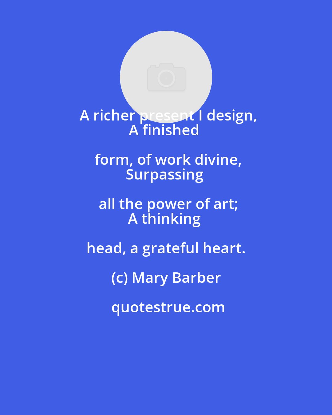 Mary Barber: A richer present I design,
A finished form, of work divine,
Surpassing all the power of art;
A thinking head, a grateful heart.