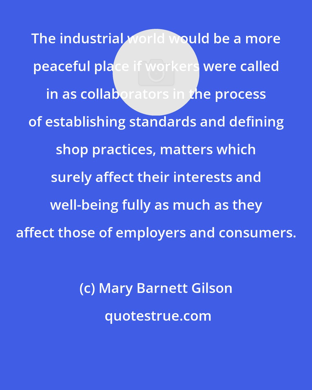 Mary Barnett Gilson: The industrial world would be a more peaceful place if workers were called in as collaborators in the process of establishing standards and defining shop practices, matters which surely affect their interests and well-being fully as much as they affect those of employers and consumers.