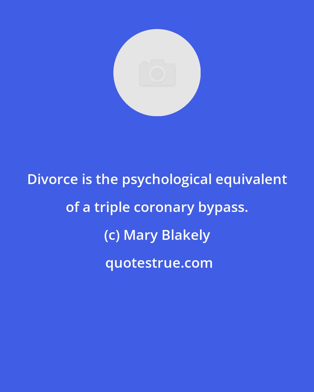 Mary Blakely: Divorce is the psychological equivalent of a triple coronary bypass.