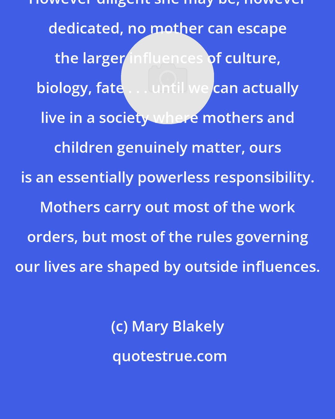 Mary Blakely: However diligent she may be, however dedicated, no mother can escape the larger influences of culture, biology, fate . . . until we can actually live in a society where mothers and children genuinely matter, ours is an essentially powerless responsibility. Mothers carry out most of the work orders, but most of the rules governing our lives are shaped by outside influences.