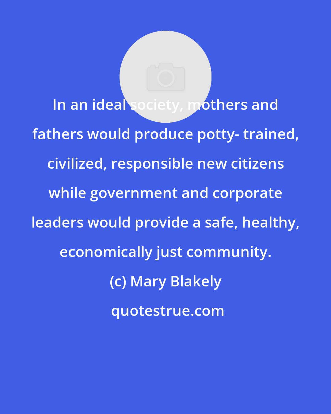 Mary Blakely: In an ideal society, mothers and fathers would produce potty- trained, civilized, responsible new citizens while government and corporate leaders would provide a safe, healthy, economically just community.