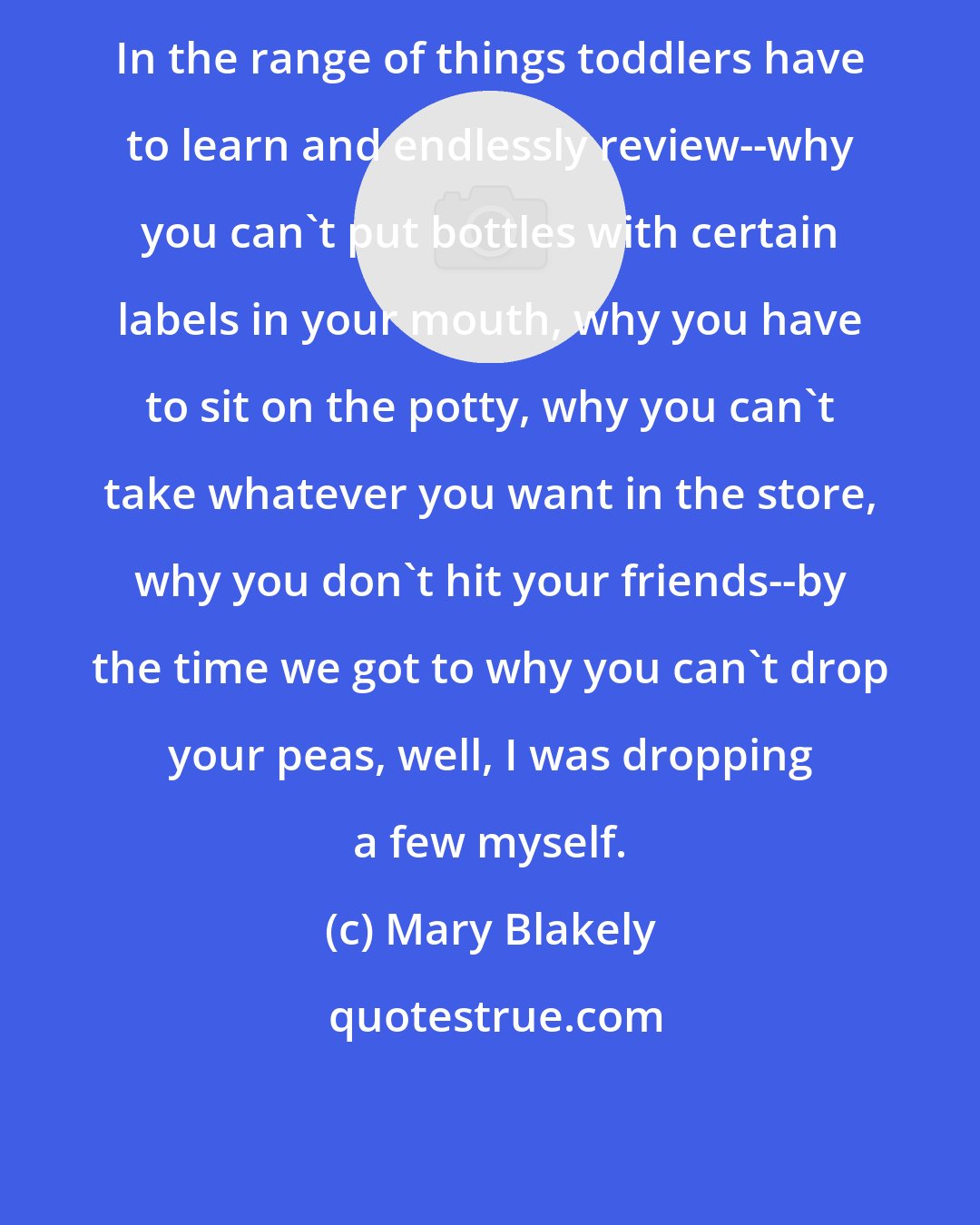Mary Blakely: In the range of things toddlers have to learn and endlessly review--why you can't put bottles with certain labels in your mouth, why you have to sit on the potty, why you can't take whatever you want in the store, why you don't hit your friends--by the time we got to why you can't drop your peas, well, I was dropping a few myself.