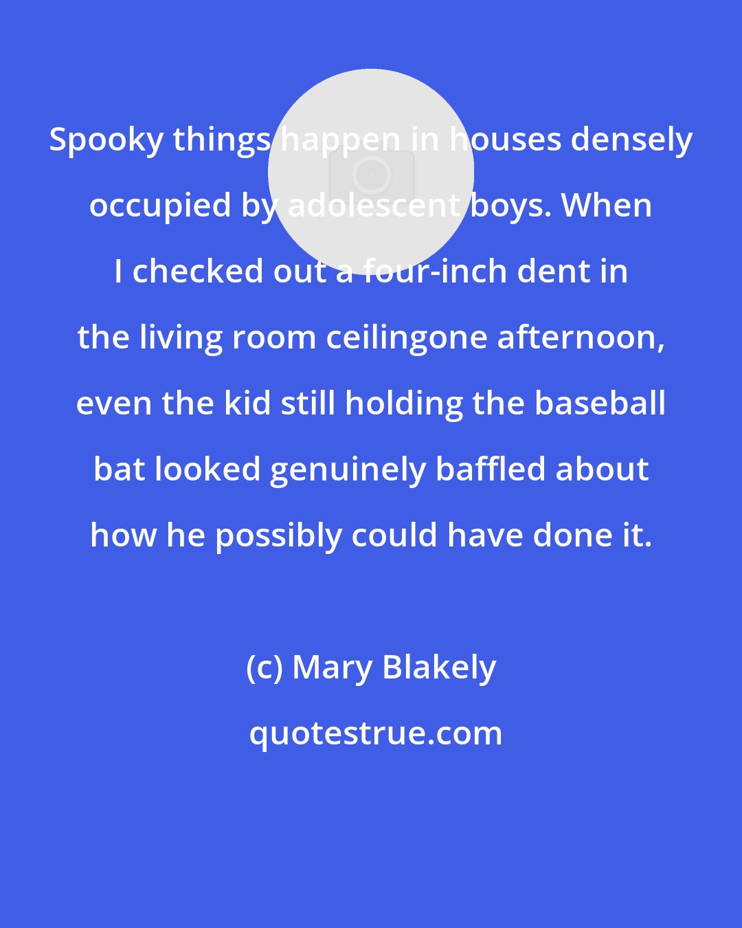 Mary Blakely: Spooky things happen in houses densely occupied by adolescent boys. When I checked out a four-inch dent in the living room ceilingone afternoon, even the kid still holding the baseball bat looked genuinely baffled about how he possibly could have done it.