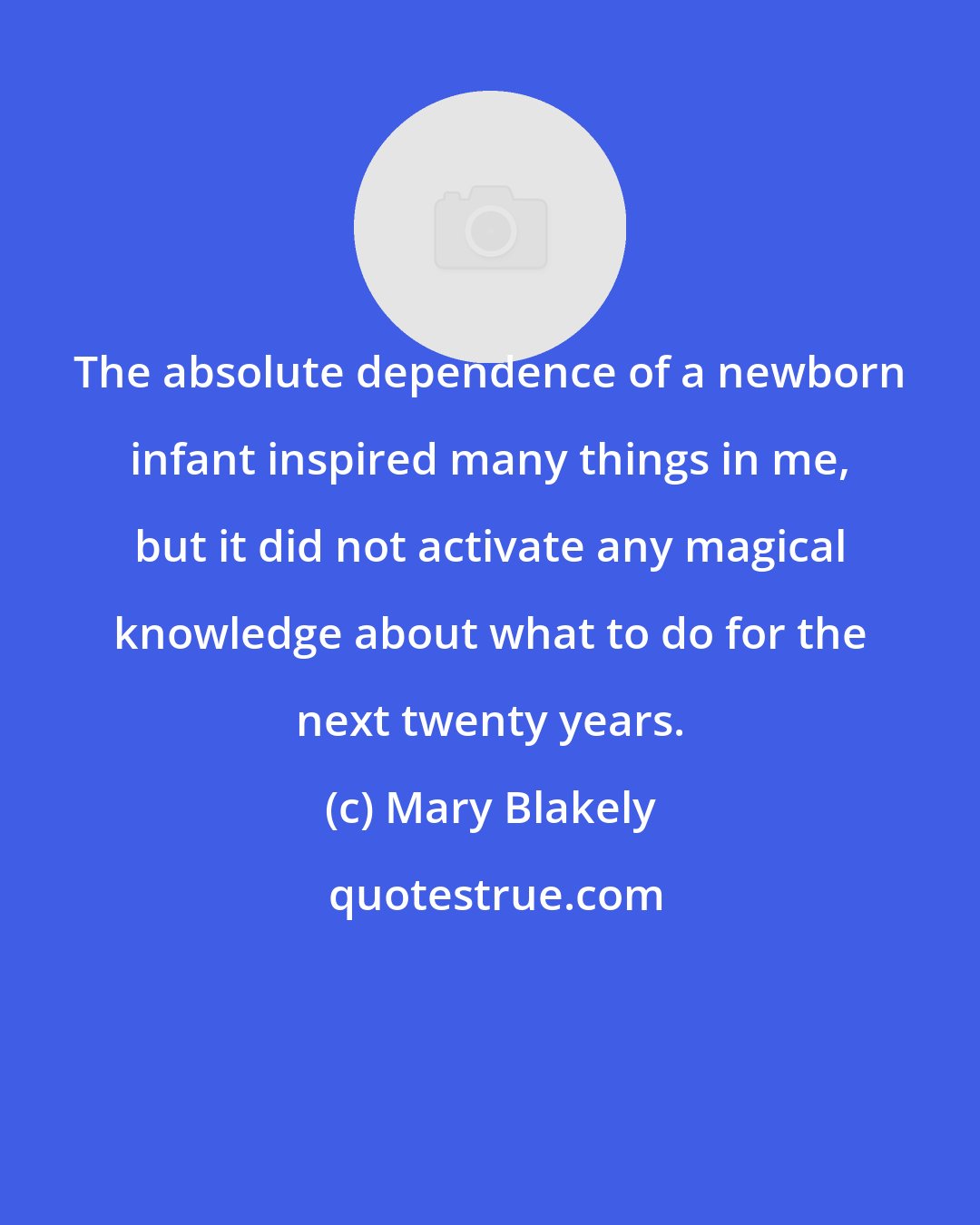 Mary Blakely: The absolute dependence of a newborn infant inspired many things in me, but it did not activate any magical knowledge about what to do for the next twenty years.