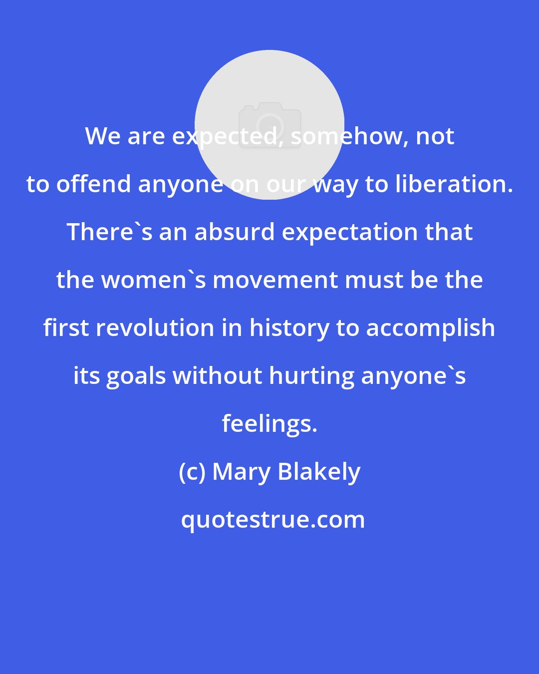 Mary Blakely: We are expected, somehow, not to offend anyone on our way to liberation. There's an absurd expectation that the women's movement must be the first revolution in history to accomplish its goals without hurting anyone's feelings.