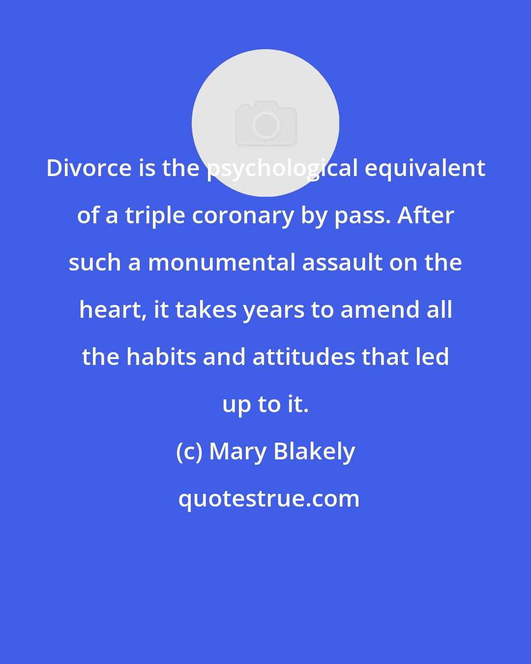 Mary Blakely: Divorce is the psychological equivalent of a triple coronary by pass. After such a monumental assault on the heart, it takes years to amend all the habits and attitudes that led up to it.