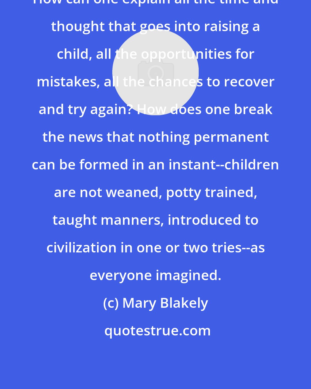 Mary Blakely: How can one explain all the time and thought that goes into raising a child, all the opportunities for mistakes, all the chances to recover and try again? How does one break the news that nothing permanent can be formed in an instant--children are not weaned, potty trained, taught manners, introduced to civilization in one or two tries--as everyone imagined.