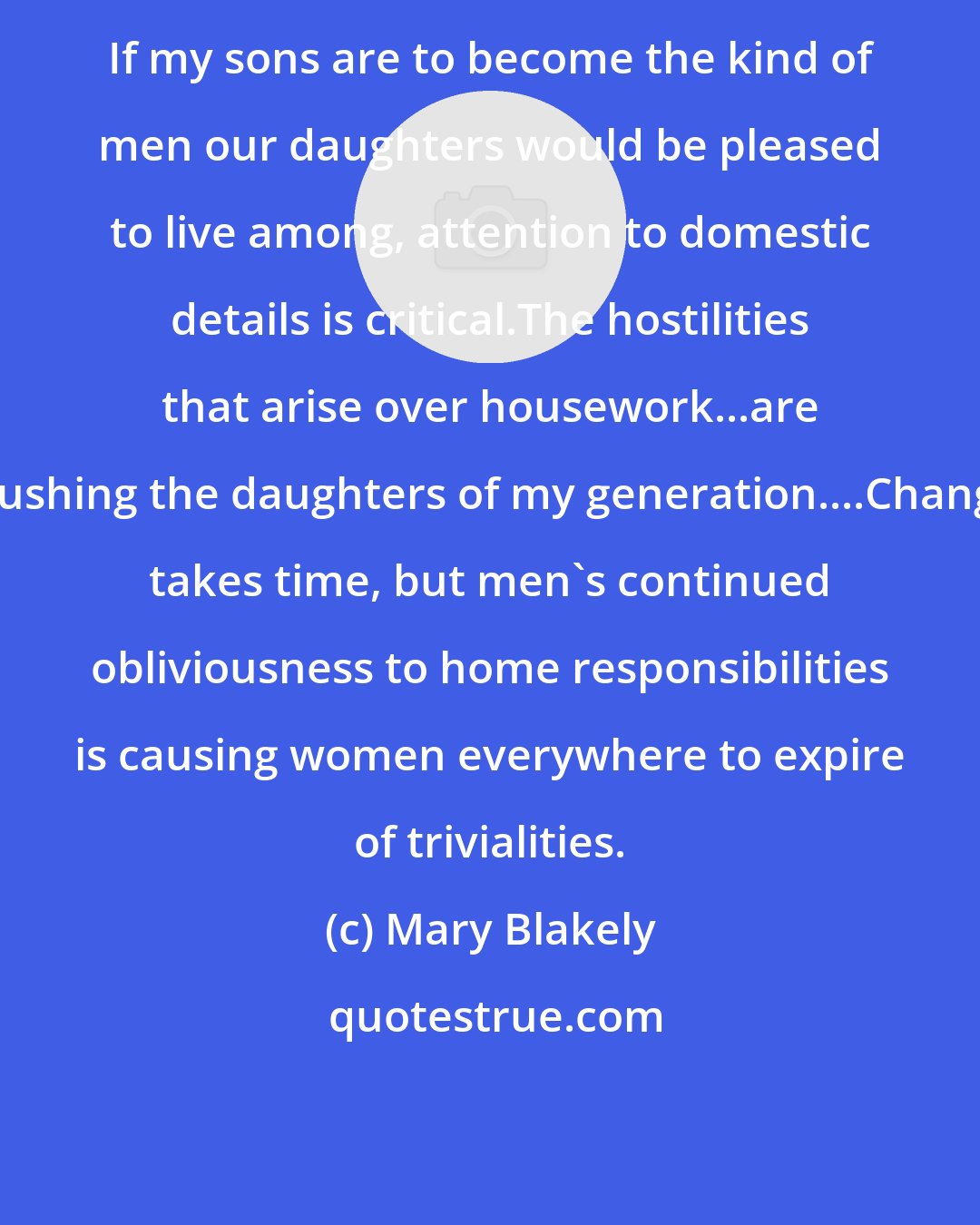 Mary Blakely: If my sons are to become the kind of men our daughters would be pleased to live among, attention to domestic details is critical.The hostilities that arise over housework...are crushing the daughters of my generation....Change takes time, but men's continued obliviousness to home responsibilities is causing women everywhere to expire of trivialities.