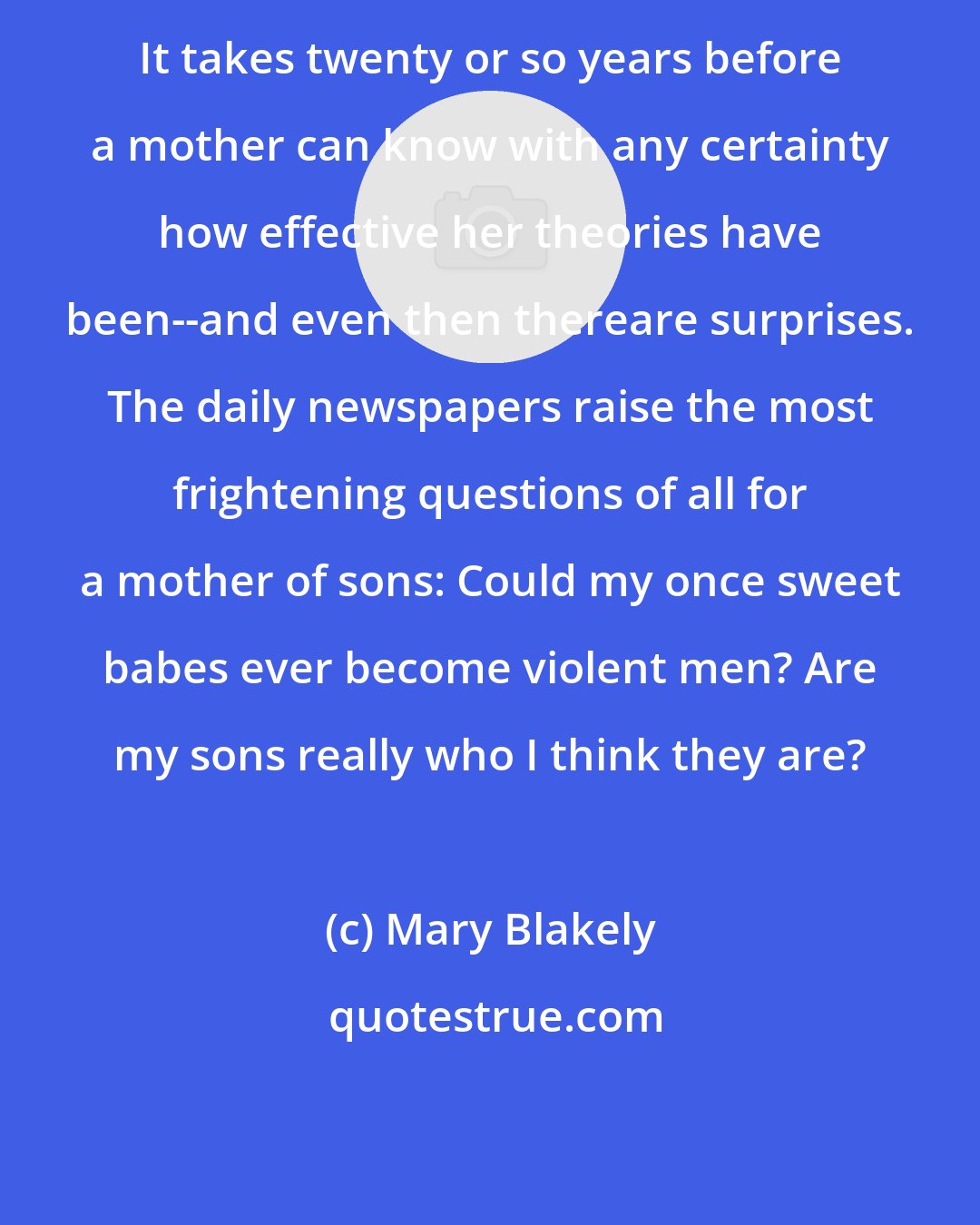 Mary Blakely: It takes twenty or so years before a mother can know with any certainty how effective her theories have been--and even then thereare surprises. The daily newspapers raise the most frightening questions of all for a mother of sons: Could my once sweet babes ever become violent men? Are my sons really who I think they are?