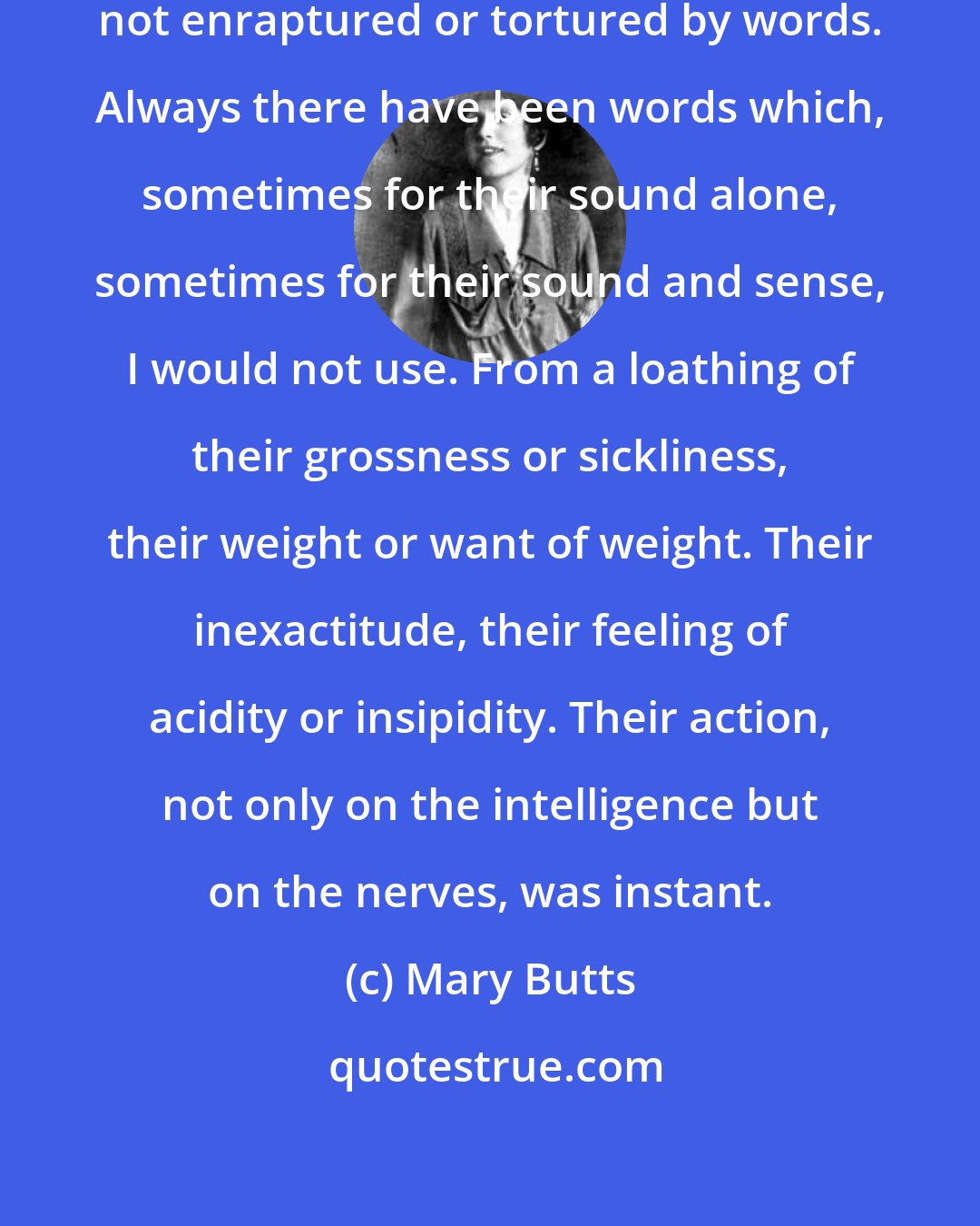Mary Butts: I cannot remember a time when I was not enraptured or tortured by words. Always there have been words which, sometimes for their sound alone, sometimes for their sound and sense, I would not use. From a loathing of their grossness or sickliness, their weight or want of weight. Their inexactitude, their feeling of acidity or insipidity. Their action, not only on the intelligence but on the nerves, was instant.