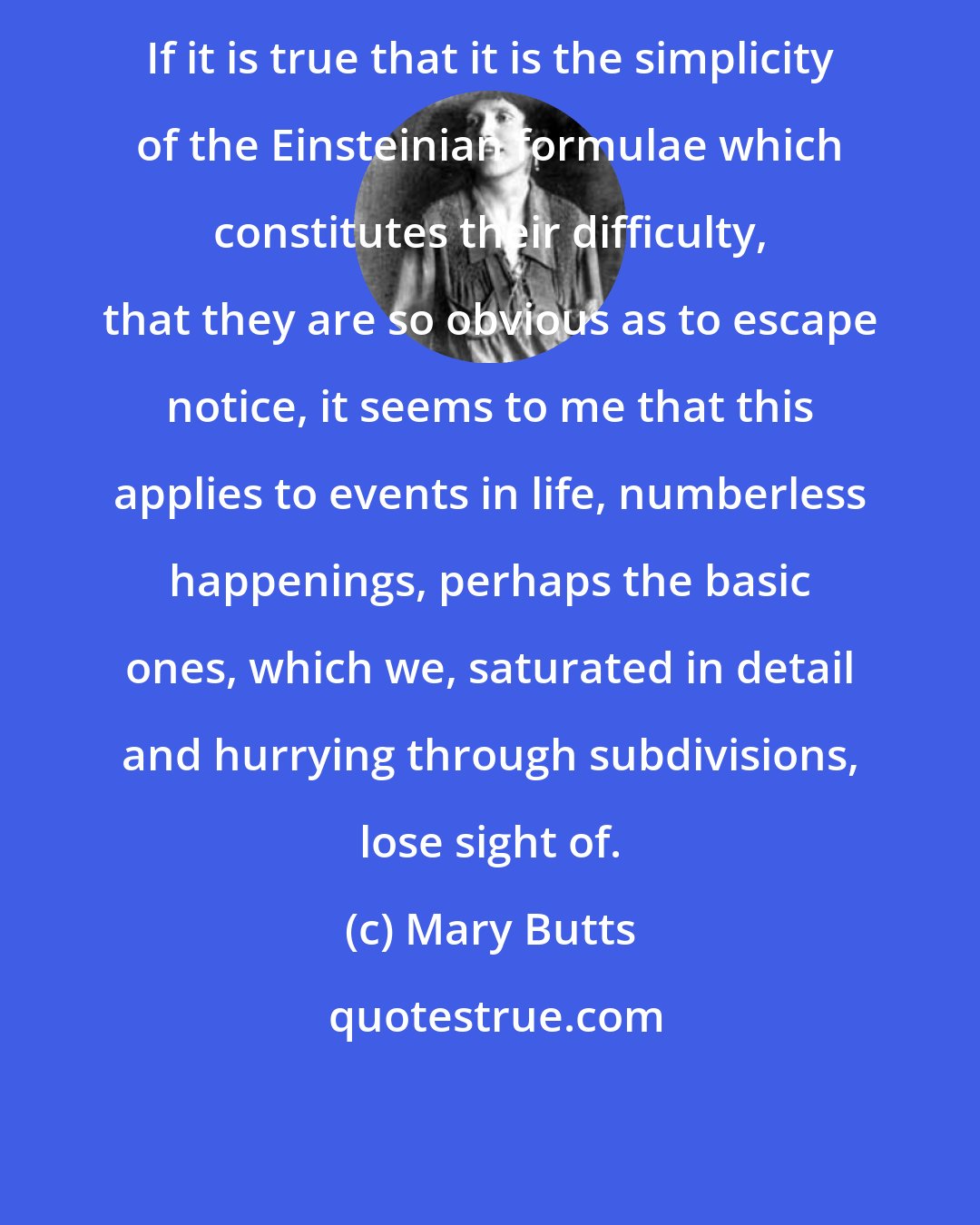 Mary Butts: If it is true that it is the simplicity of the Einsteinian formulae which constitutes their difficulty, that they are so obvious as to escape notice, it seems to me that this applies to events in life, numberless happenings, perhaps the basic ones, which we, saturated in detail and hurrying through subdivisions, lose sight of.