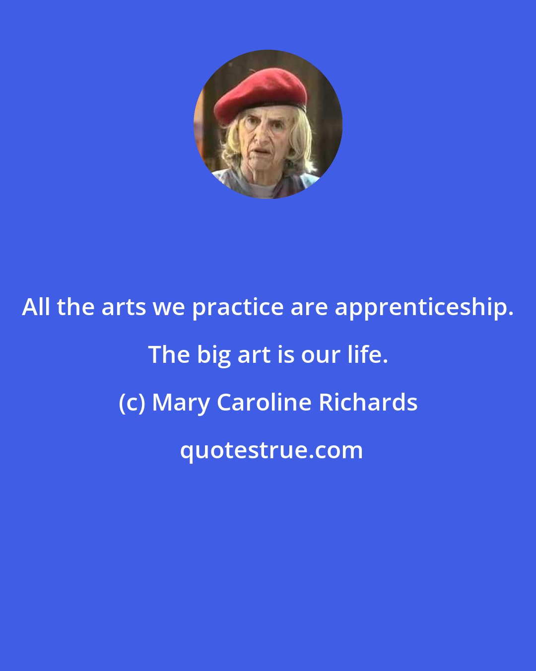 Mary Caroline Richards: All the arts we practice are apprenticeship. The big art is our life.