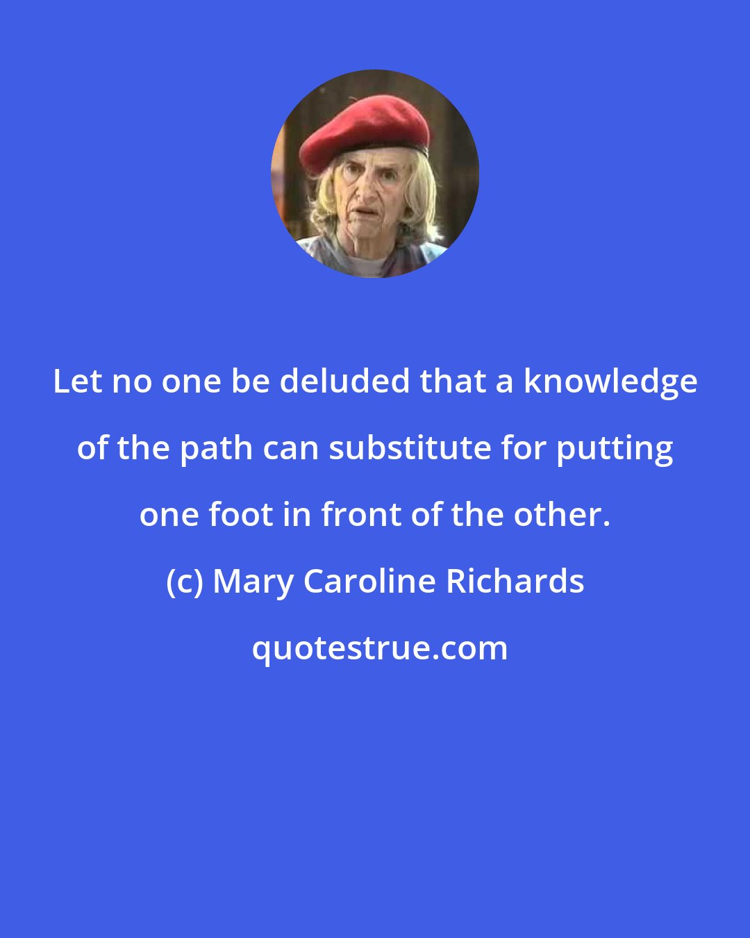 Mary Caroline Richards: Let no one be deluded that a knowledge of the path can substitute for putting one foot in front of the other.