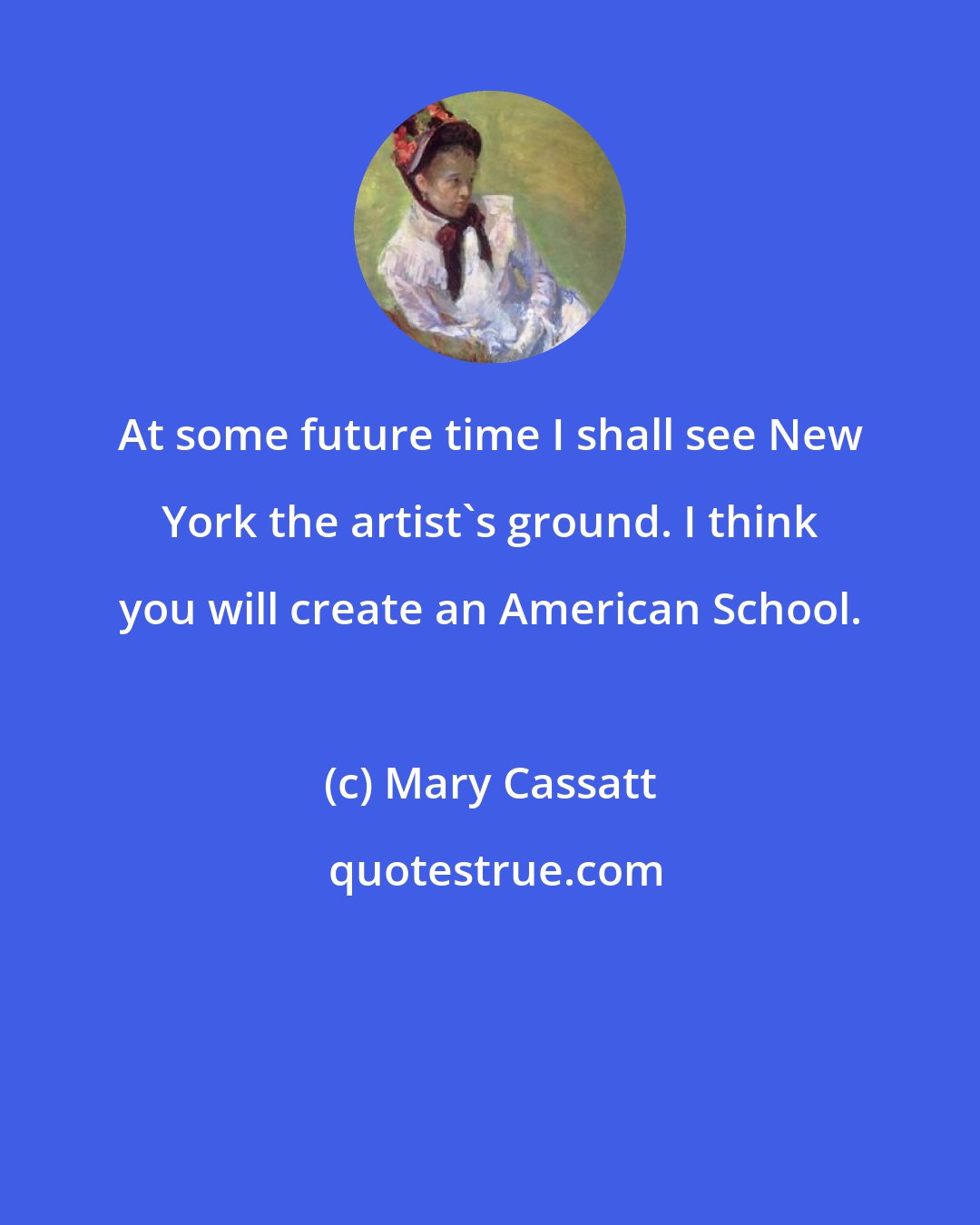 Mary Cassatt: At some future time I shall see New York the artist's ground. I think you will create an American School.