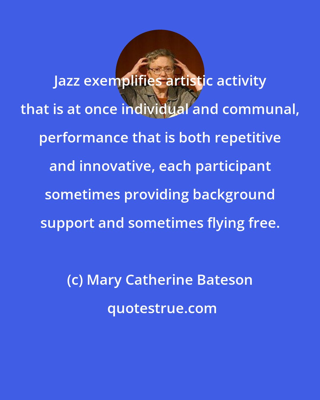 Mary Catherine Bateson: Jazz exemplifies artistic activity that is at once individual and communal, performance that is both repetitive and innovative, each participant sometimes providing background support and sometimes flying free.