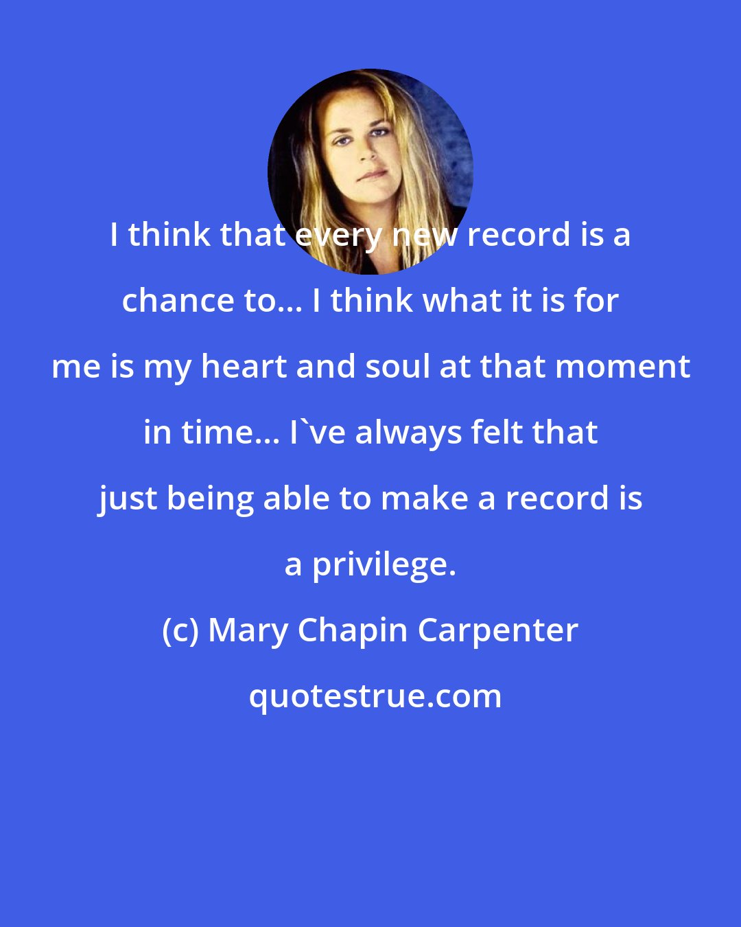 Mary Chapin Carpenter: I think that every new record is a chance to... I think what it is for me is my heart and soul at that moment in time... I've always felt that just being able to make a record is a privilege.