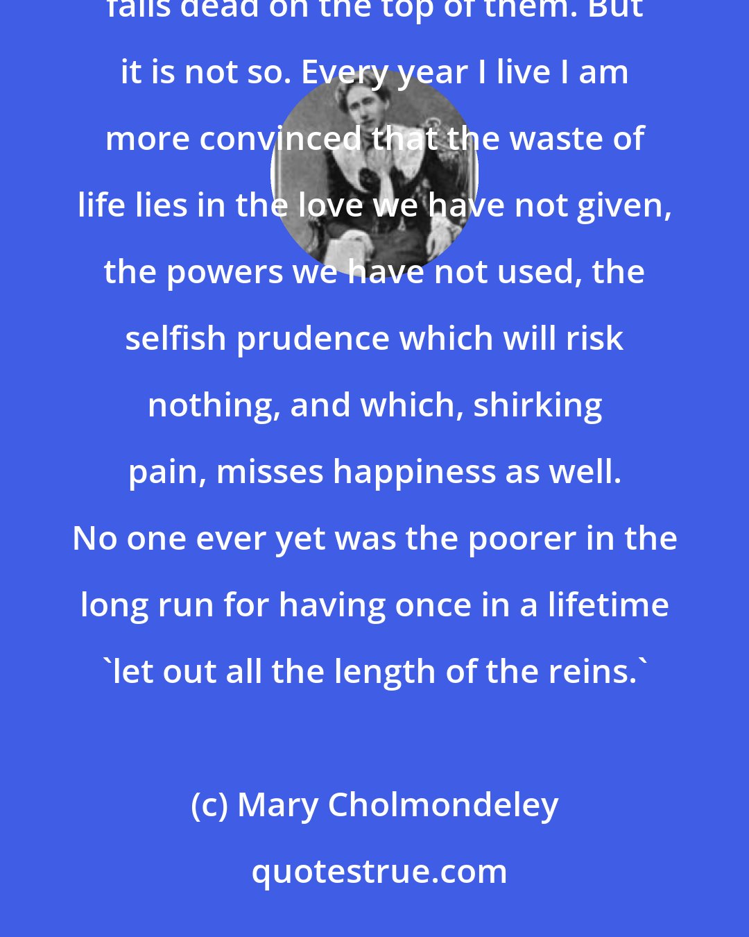 Mary Cholmondeley: It looks like a waste of life, that mowing down of our best years by a relentless passion which itself falls dead on the top of them. But it is not so. Every year I live I am more convinced that the waste of life lies in the love we have not given, the powers we have not used, the selfish prudence which will risk nothing, and which, shirking pain, misses happiness as well. No one ever yet was the poorer in the long run for having once in a lifetime 'let out all the length of the reins.'