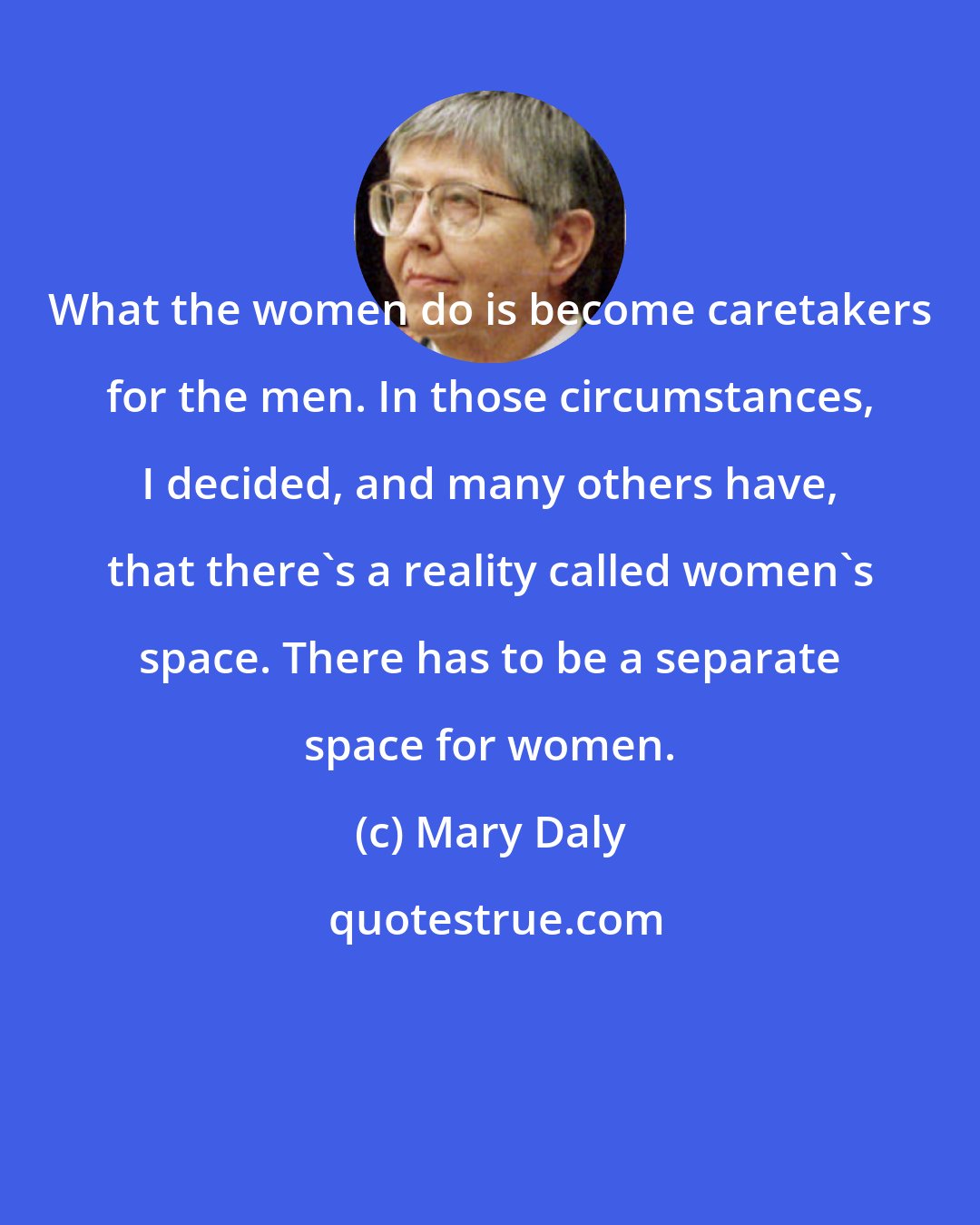 Mary Daly: What the women do is become caretakers for the men. In those circumstances, I decided, and many others have, that there's a reality called women's space. There has to be a separate space for women.