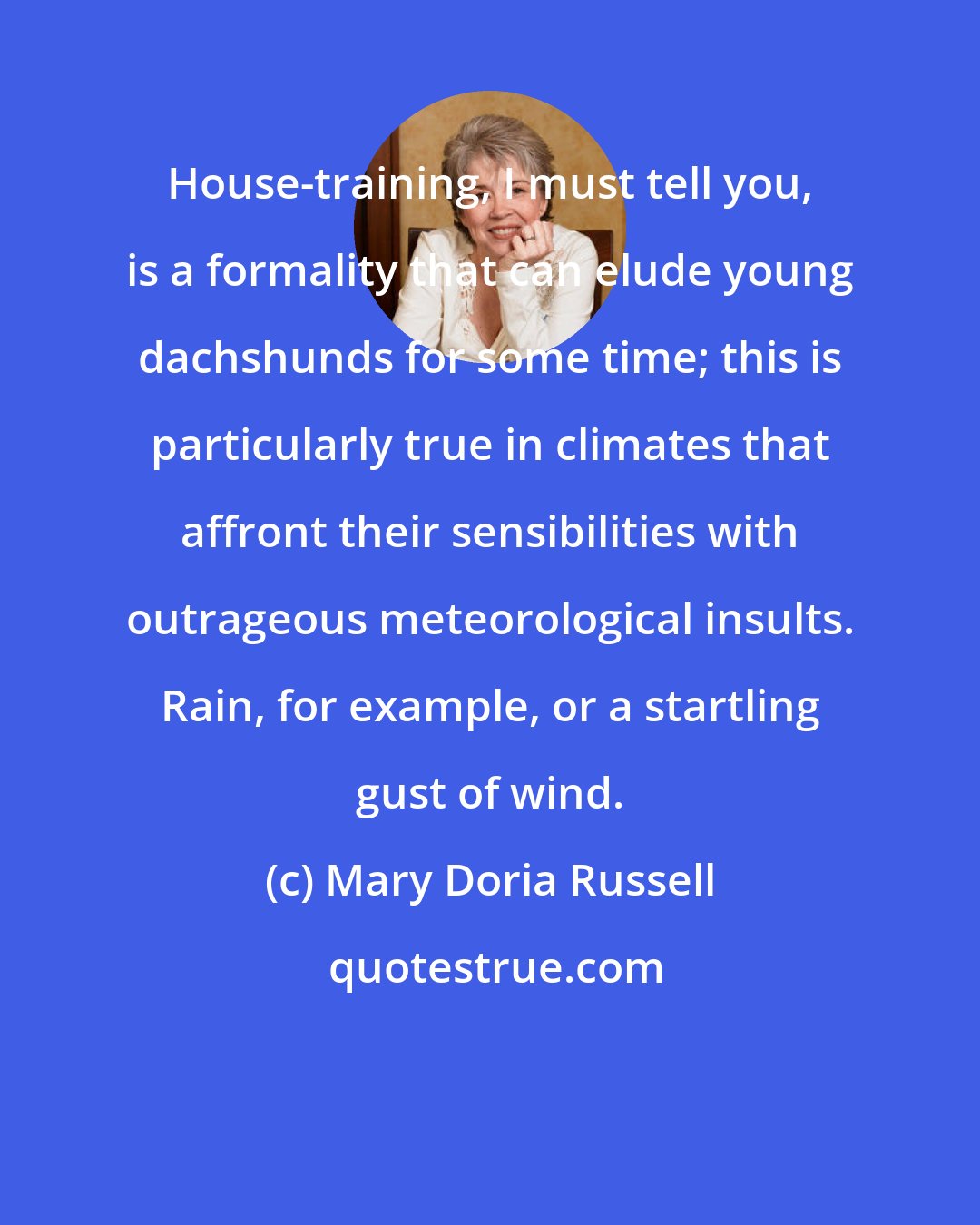 Mary Doria Russell: House-training, I must tell you, is a formality that can elude young dachshunds for some time; this is particularly true in climates that affront their sensibilities with outrageous meteorological insults. Rain, for example, or a startling gust of wind.