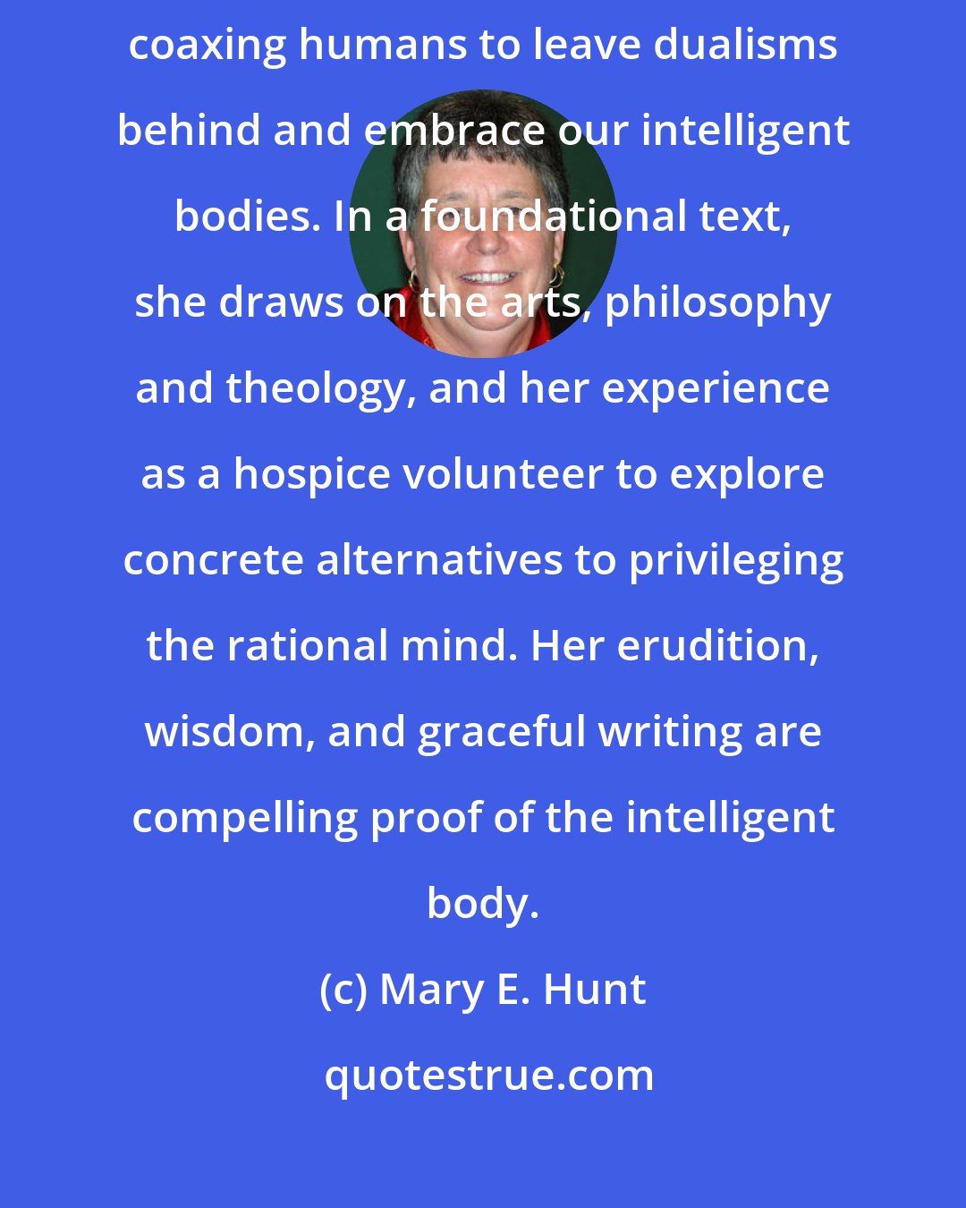 Mary E. Hunt: Margaret Miles offers a stunning treatment of human experience, coaxing humans to leave dualisms behind and embrace our intelligent bodies. In a foundational text, she draws on the arts, philosophy and theology, and her experience as a hospice volunteer to explore concrete alternatives to privileging the rational mind. Her erudition, wisdom, and graceful writing are compelling proof of the intelligent body.