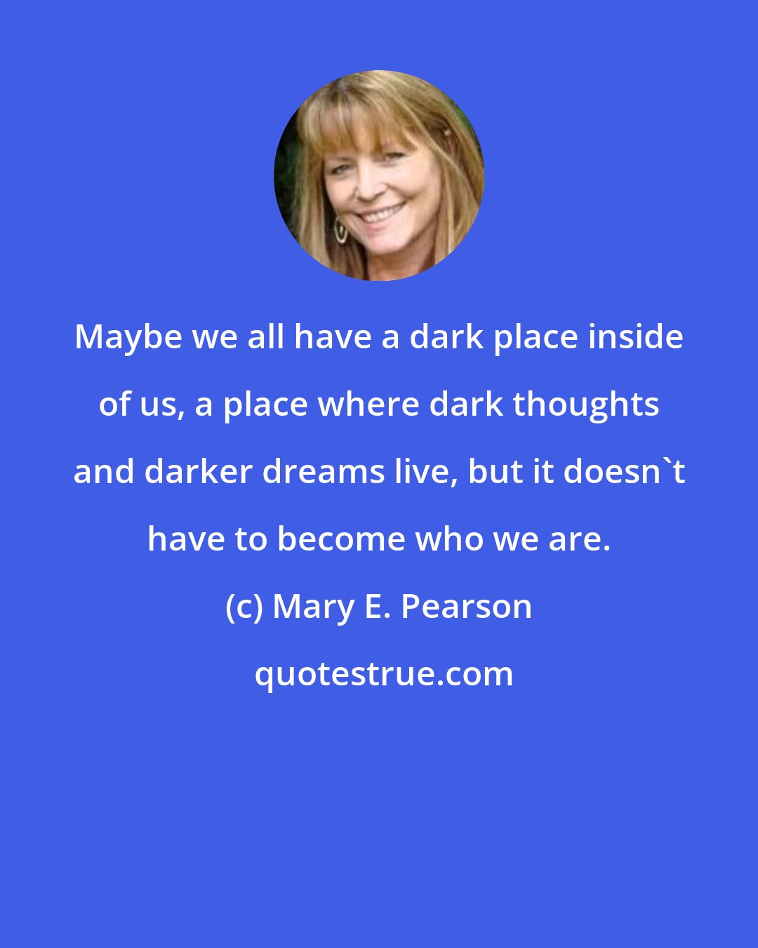Mary E. Pearson: Maybe we all have a dark place inside of us, a place where dark thoughts and darker dreams live, but it doesn't have to become who we are.