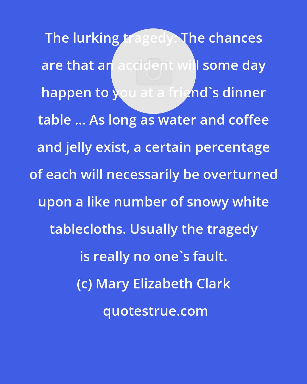 Mary Elizabeth Clark: The lurking tragedy: The chances are that an accident will some day happen to you at a friend's dinner table ... As long as water and coffee and jelly exist, a certain percentage of each will necessarily be overturned upon a like number of snowy white tablecloths. Usually the tragedy is really no one's fault.