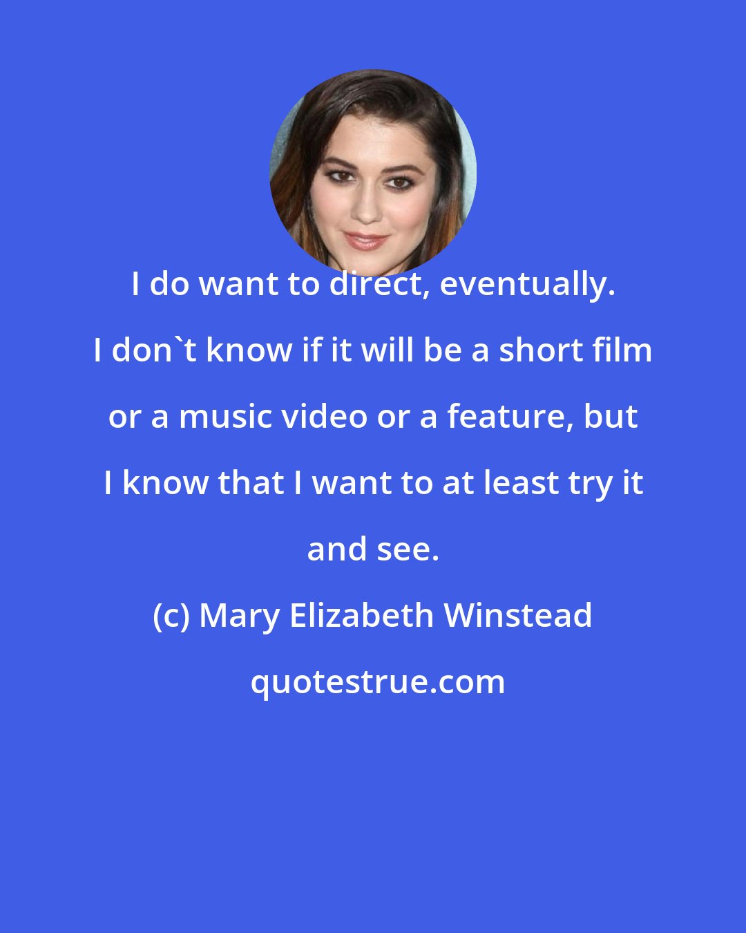 Mary Elizabeth Winstead: I do want to direct, eventually. I don't know if it will be a short film or a music video or a feature, but I know that I want to at least try it and see.