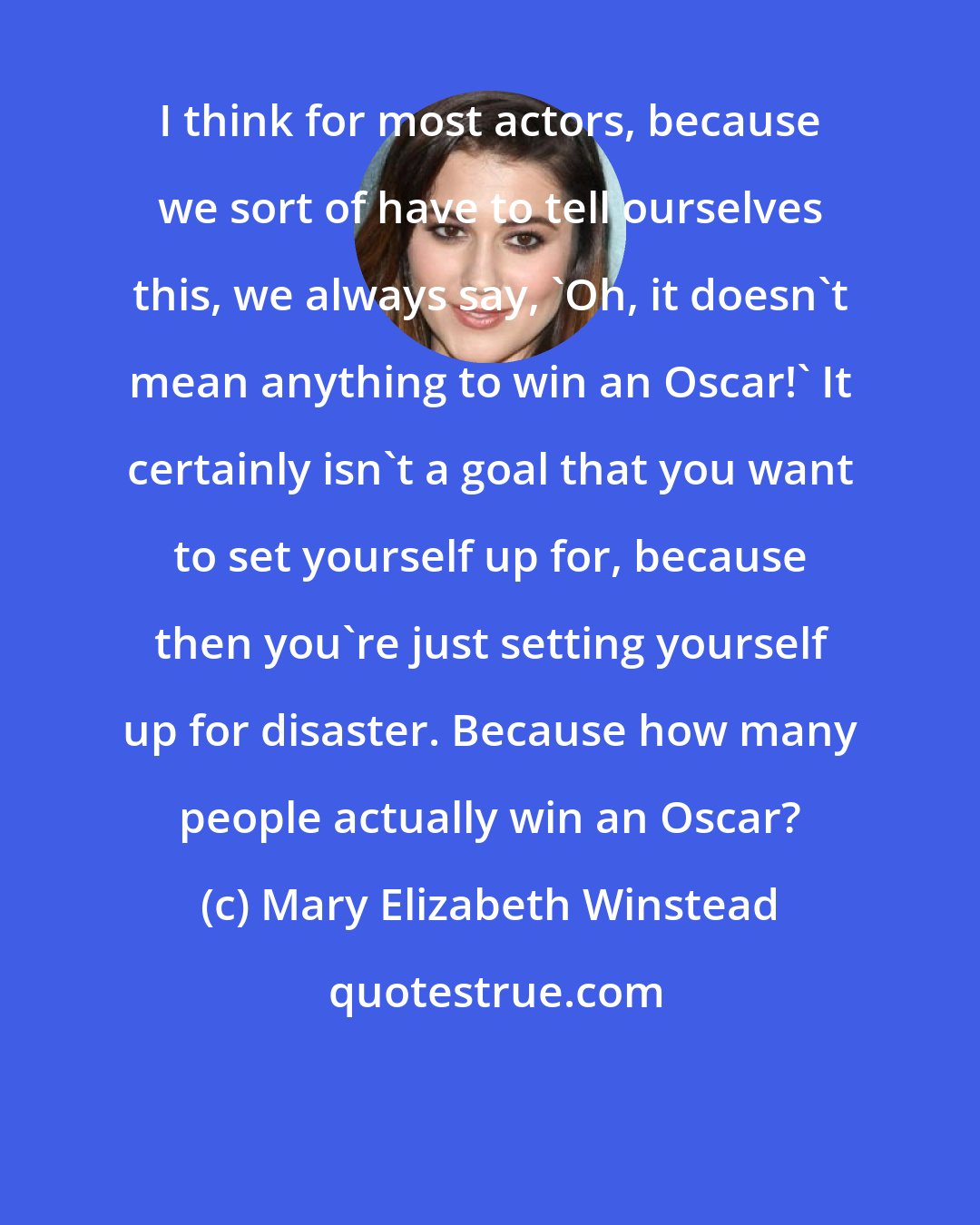 Mary Elizabeth Winstead: I think for most actors, because we sort of have to tell ourselves this, we always say, 'Oh, it doesn't mean anything to win an Oscar!' It certainly isn't a goal that you want to set yourself up for, because then you're just setting yourself up for disaster. Because how many people actually win an Oscar?