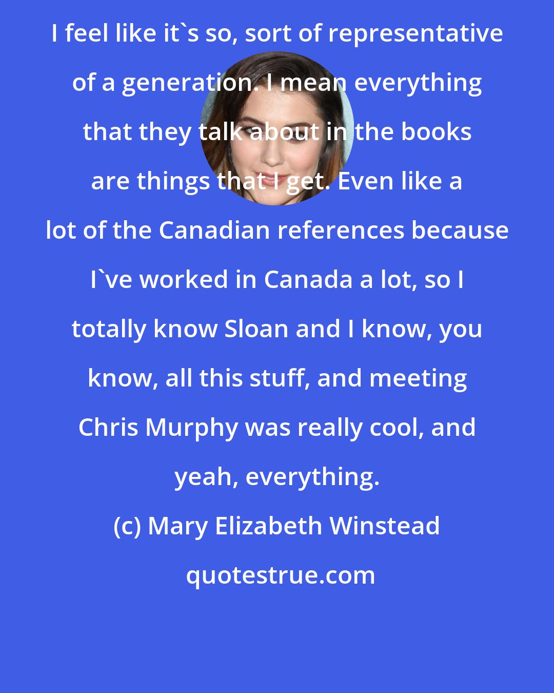 Mary Elizabeth Winstead: I feel like it's so, sort of representative of a generation. I mean everything that they talk about in the books are things that I get. Even like a lot of the Canadian references because I've worked in Canada a lot, so I totally know Sloan and I know, you know, all this stuff, and meeting Chris Murphy was really cool, and yeah, everything.