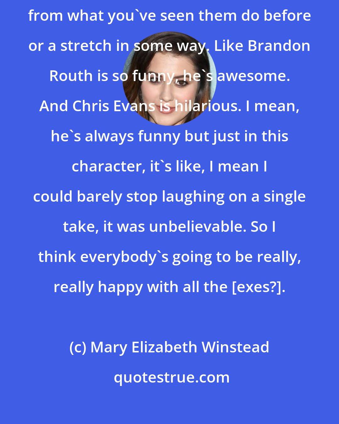 Mary Elizabeth Winstead: I think just about everyone is doing something that's completely different from what you've seen them do before or a stretch in some way. Like Brandon Routh is so funny, he's awesome. And Chris Evans is hilarious. I mean, he's always funny but just in this character, it's like, I mean I could barely stop laughing on a single take, it was unbelievable. So I think everybody's going to be really, really happy with all the [exes?].