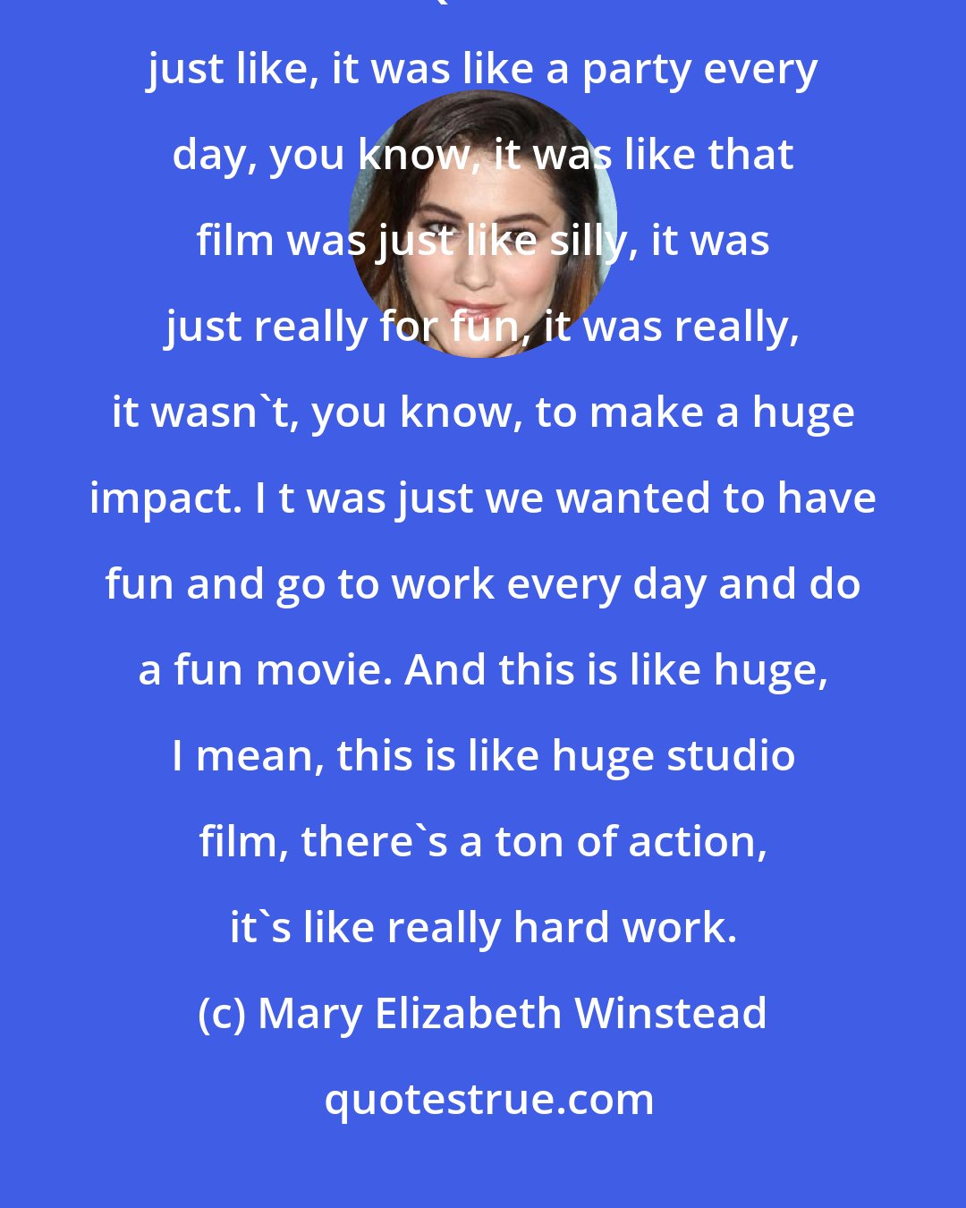 Mary Elizabeth Winstead: I think these are such different films that it's hard to compare, because with Quentin we were all just like, it was like a party every day, you know, it was like that film was just like silly, it was just really for fun, it was really, it wasn't, you know, to make a huge impact. I t was just we wanted to have fun and go to work every day and do a fun movie. And this is like huge, I mean, this is like huge studio film, there's a ton of action, it's like really hard work.