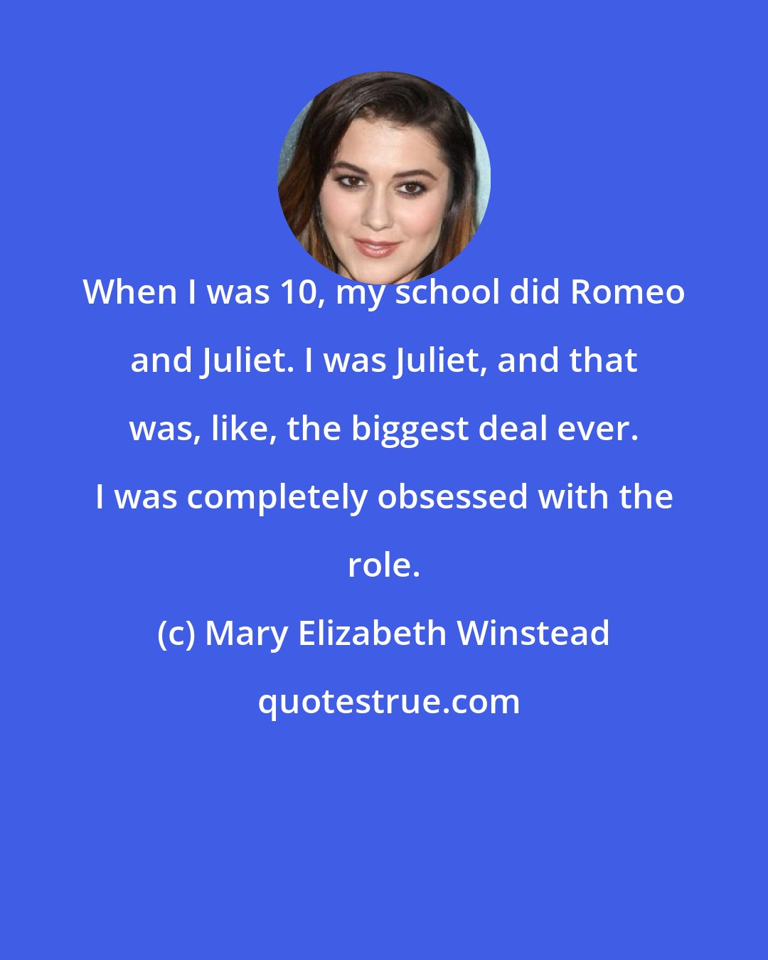 Mary Elizabeth Winstead: When I was 10, my school did Romeo and Juliet. I was Juliet, and that was, like, the biggest deal ever. I was completely obsessed with the role.