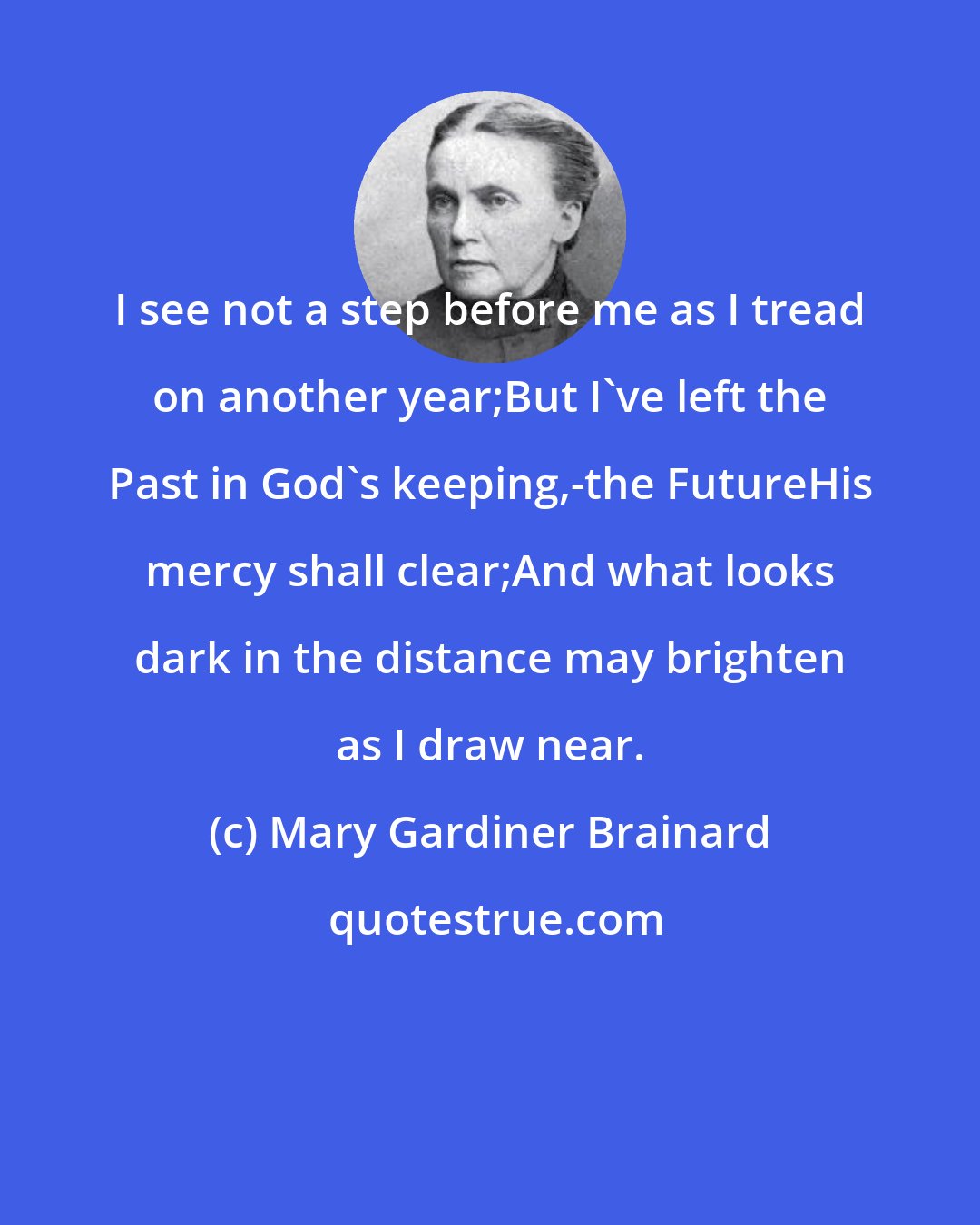 Mary Gardiner Brainard: I see not a step before me as I tread on another year;But I've left the Past in God's keeping,-the FutureHis mercy shall clear;And what looks dark in the distance may brighten as I draw near.