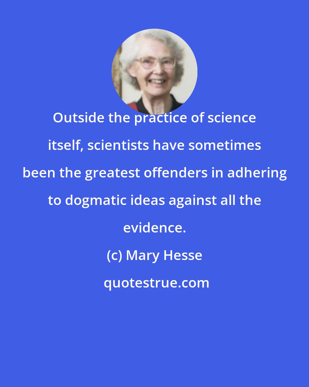 Mary Hesse: Outside the practice of science itself, scientists have sometimes been the greatest offenders in adhering to dogmatic ideas against all the evidence.