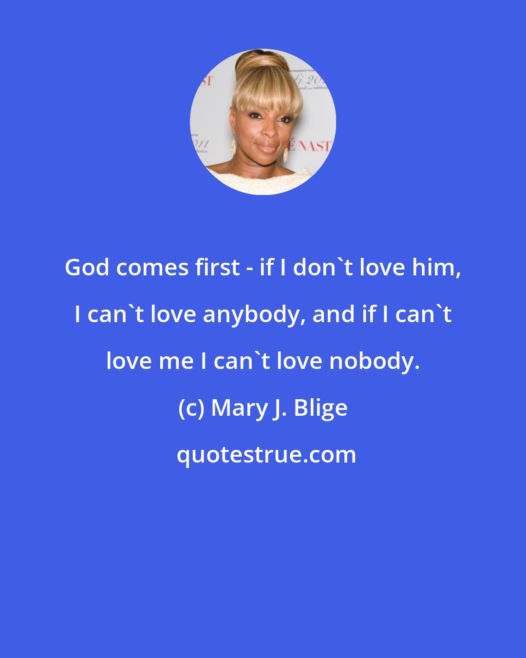 Mary J. Blige: God comes first - if I don't love him, I can't love anybody, and if I can't love me I can't love nobody.