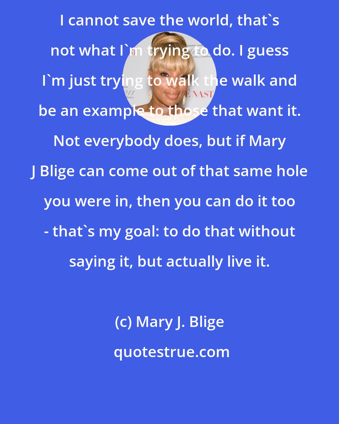 Mary J. Blige: I cannot save the world, that's not what I'm trying to do. I guess I'm just trying to walk the walk and be an example to those that want it. Not everybody does, but if Mary J Blige can come out of that same hole you were in, then you can do it too - that's my goal: to do that without saying it, but actually live it.